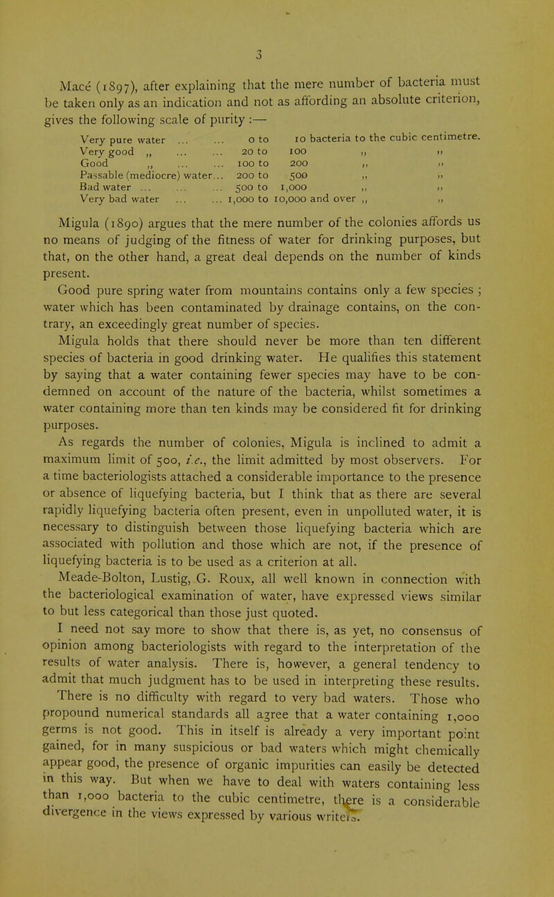 Mace (1S97), after explaining that the mere number of bacteria must be taken only as an indication and not as affording an absolute criterion, gives the following scale of purity :— Very pure water o to 10 bacteria to the cubic centimetre. Very good ,, ... ... 20 to 100 ,, >» Good ,, ... ... 100 to 200 ,, »> Passable (mediocre) water... 200 to 500 ,, n Bad water ... ... ... 500 to 1,000 „ >> Very bad water ... ... 1,000 to 10,000 and over ,, „ Migula (1890) argues that the mere number of the colonies affords us no means of judging of the fitness of water for drinking purposes, but that, on the other hand, a great deal depends on the number of kinds present. Good pure spring water from mountains contains only a few species ; water which has been contaminated by drainage contains, on the con- trary, an exceedingly great number of species. Migula holds that there should never be more than ten different species of bacteria in good drinking water. He qualifies this statement by saying that a water containing fewer species may have to be con- demned on account of the nature of the bacteria, whilst sometimes a water containing more than ten kinds may be considered fit for drinking purposes. As regards the number of colonies, Migula is inclined to admit a maximum limit of 500, i.e., the limit admitted by most observers. For a time bacteriologists attached a considerable importance to the presence or absence of liquefying bacteria, but I think that as there are several rapidly liquefying bacteria often present, even in unpolluted water, it is necessary to distinguish between those liquefying bacteria which are associated with pollution and those which are not, if the presence of liquefying bacteria is to be used as a criterion at all. Meade-Bolton, Lustig, G. Roux, all well known in connection with the bacteriological examination of water, have expressed views similar to but less categorical than those just quoted. I need not say more to show that there is, as yet, no consensus of opinion among bacteriologists with regard to the interpretation of the results of water analysis. There is, however, a general tendency to admit that much judgment has to be used in interpreting these results. There is no difficulty with regard to very bad waters. Those who propound numerical standards all agree that a water containing 1,000 germs is not good. This in itself is already a very important point gained, for in many suspicious or bad waters which might chemically appear good, the presence of organic impurities can easily be detected in this way. But when we have to deal with waters containing less than 1,000 bacteria to the cubic centimetre, there is a considerable divergence in the views expressed by various write!?!!