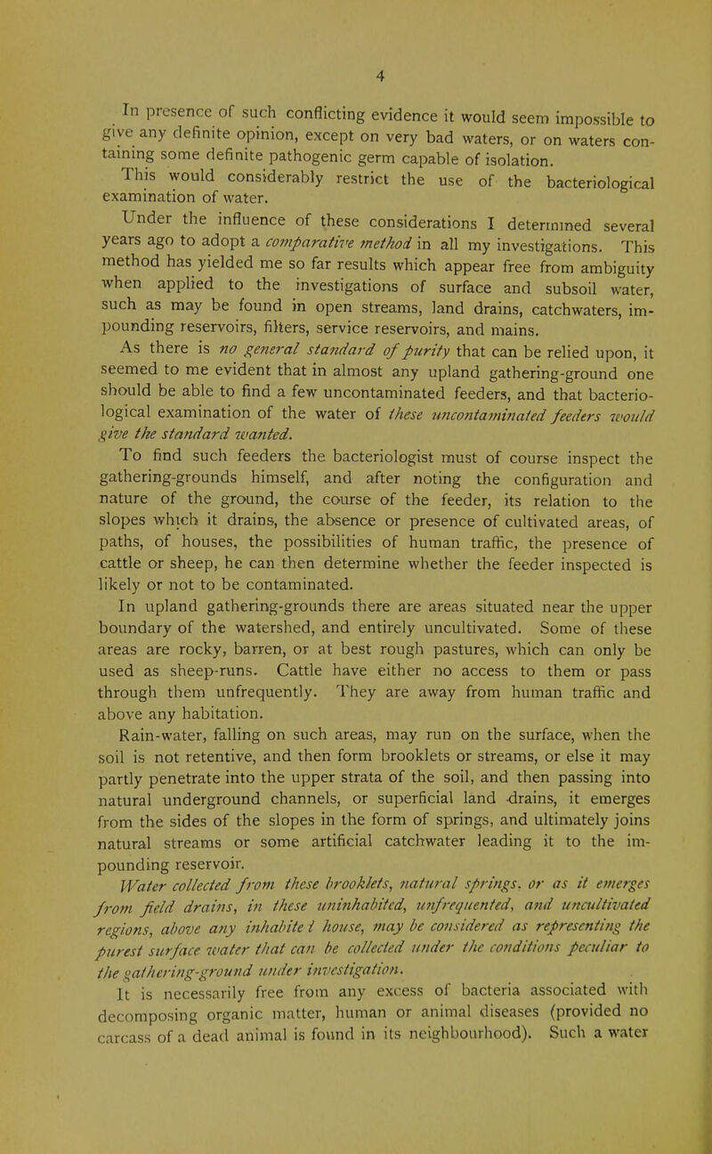 In presence of such conflicting evidence it would seem impossible to give any definite opinion, except on very bad waters, or on waters con- taining some definite pathogenic germ capable of isolation. This would considerably restrict the use of the bacteriological examination of water. Under the influence of these considerations I determined several years ago to adopt a comparative method in all my investigations. This method has yielded me so far results which appear free from ambiguity when applied to the investigations of surface and subsoil water, such as may be found in open streams, land drains, catchwaters, im- pounding reservoirs, filters, service reservoirs, and mains. As there is no general standard of purity that can be relied upon, it seemed to me evident that in almost any upland gathering-ground one should be able to find a few uncontaminated feeders, and that bacterio- logical examination of the water of these uncontaminated feeders would give the standard wanted. To find such feeders the bacteriologist must of course inspect the gathering-grounds himself, and after noting the configuration and nature of the ground, the course of the feeder, its relation to the slopes which it drains, the absence or presence of cultivated areas, of paths, of houses, the possibilities of human traffic, the presence of cattle or sheep, he can then determine whether the feeder inspected is likely or not to be contaminated. In upland gathering-grounds there are areas situated near the upper boundary of the watershed, and entirely uncultivated. Some of these areas are rocky, barren, or at best rough pastures, which can only be used as sheep-runs. Cattle have either no access to them or pass through them unfrequently. They are away from human traffic and above any habitation. Rain-water, falling on such areas, may run on the surface, when the soil is not retentive, and then form brooklets or streams, or else it may partly penetrate into the upper strata of the soil, and then passing into natural underground channels, or superficial land -drains, it emerges from the sides of the slopes in the form of springs, and ultimately joins natural streams or some artificial catchwater leading it to the im- pounding reservoir. Water collected from these brooklets, natural springs, or as it emerges f?'om field drains, in these uninhabited, unfrequented, and uncultivated regions, above any inhabite I house, may be considered as representing the purest surface water that can be collected under tlie conditions peculiar to the gathering-ground under investigation. It is necessarily free from any excess of bacteria associated with decomposing organic matter, human or animal diseases (provided no carcass of a dead animal is found in its neighbourhood). Such a water