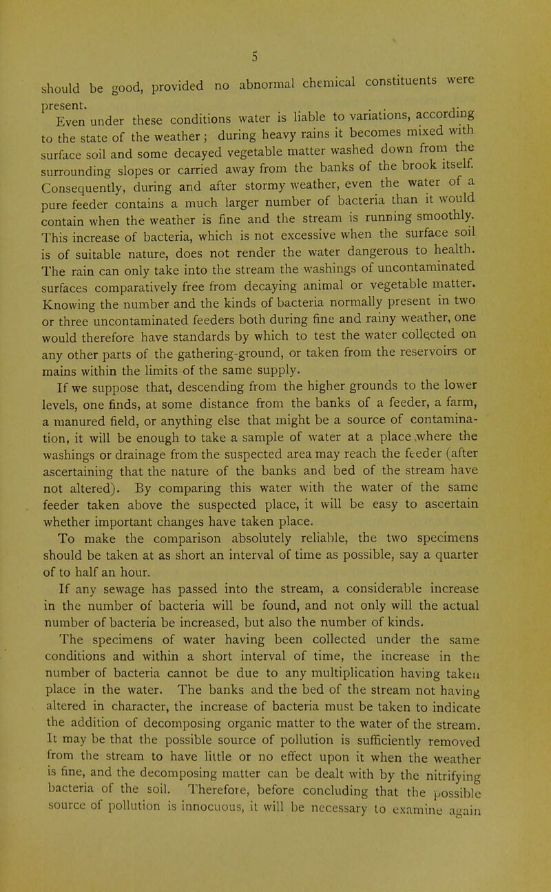 should be good, provided no abnormal chemical constituents were present. . . ,. Even under these conditions water is liable to variations, according to the state of the weather; during heavy rains it becomes mixed with surface soil and some decayed vegetable matter washed down from the surrounding slopes or carried away from the banks of the brook itself. Consequently, during and after stormy weather, even the water of a pure feeder contains a much larger number of bacteria than it would contain when the weather is fine and the stream is running smoothly. This increase of bacteria, which is not excessive when the surface soil is of suitable nature, does not render the water dangerous to health. The rain can only take into the stream the washings of uncontaminated surfaces comparatively free from decaying animal or vegetable matter. Knowing the number and the kinds of bacteria normally present m two or three uncontaminated feeders both during fine and rainy weather, one would therefore have standards by which to test the water collected on any other parts of the gathering-ground, or taken from the reservoirs or mains within the limits of the same supply. If we suppose that, descending from the higher grounds to the lower levels, one finds, at some distance from the banks of a feeder, a farm, a manured field, or anything else that might be a source of contamina- tion, it will be enough to take a sample of water at a place .where the washings or drainage from the suspected area may reach the feeder (after ascertaining that the nature of the banks and bed of the stream have not altered). By comparing this water with the water of the same feeder taken above the suspected place, it will be easy to ascertain whether important changes have taken place. To make the comparison absolutely reliable, the two specimens should be taken at as short an interval of time as possible, say a quarter of to half an hour. If any sewage has passed into the stream, a considerable increase in the number of bacteria will be found, and not only will the actual number of bacteria be increased, but also the number of kinds. The specimens of water having been collected under the same conditions and within a short interval of time, the increase in the number of bacteria cannot be due to any multiplication having taken place in the water. The banks and the bed of the stream not having altered in character, the increase of bacteria must be taken to indicate the addition of decomposing organic matter to the water of the stream. It may be that the possible source of pollution is sufficiently removed from the stream to have little or no effect upon it when the weather is fine, and the decomposing matter can be dealt with by the nitrifying bacteria of the soil. Therefore, before concluding that the possible source of pollution is innocuous, it will be necessary to examine again