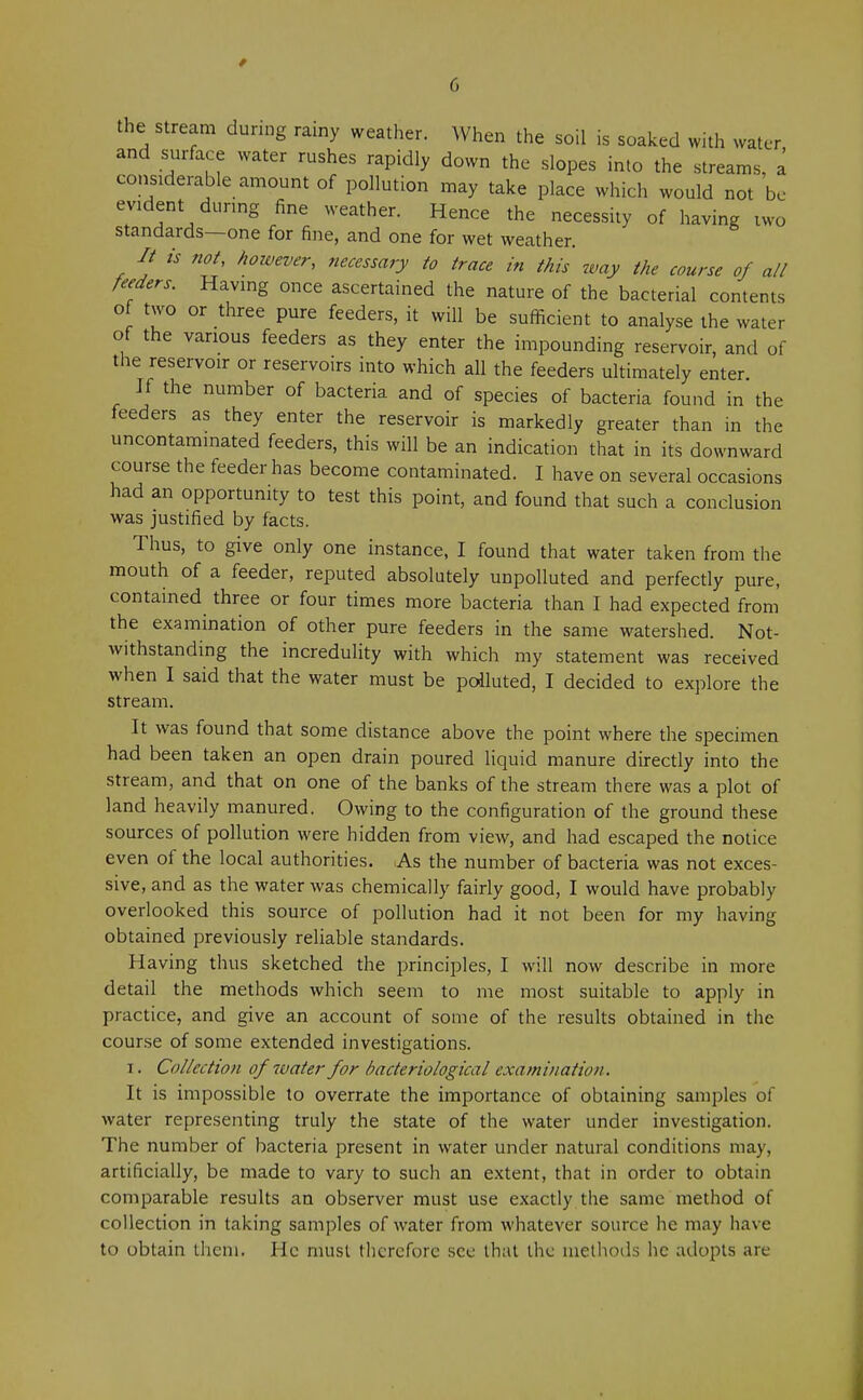 the stream during rainy weather. When the soil is soaked with water and surface water rushes rapidly down the slopes into the streams, a considerable amount of pollution may take place which would not be evident during fine weather. Hence the necessity of having two standards—one for fine, and one for wet weather. // is not, however, necessary to trace in this way the course of all feeders. Having once ascertained the nature of the bacterial contents of two or three pure feeders, it will be sufficient to analyse the water of the various feeders as they enter the impounding reservoir, and of the reservoir or reservoirs into which all the feeders ultimately enter. If the number of bacteria and of species of bacteria found in the feeders as they enter the reservoir is markedly greater than in the uncontaminated feeders, this will be an indication that in its downward course the feeder has become contaminated. I have on several occasions had an opportunity to test this point, and found that such a conclusion was justified by facts. Thus, to give only one instance, I found that water taken from the mouth of a feeder, reputed absolutely unpolluted and perfectly pure, contained three or four times more bacteria than I had expected from the examination of other pure feeders in the same watershed. Not- withstanding the incredulity with which my statement was received when I said that the water must be polluted, I decided to explore the stream. It was found that some distance above the point where the specimen had been taken an open drain poured liquid manure directly into the stream, and that on one of the banks of the stream there was a plot of land heavily manured. Owing to the configuration of the ground these sources of pollution were hidden from view, and had escaped the notice even of the local authorities. As the number of bacteria was not exces- sive, and as the water was chemically fairly good, I would have probably overlooked this source of pollution had it not been for my having obtained previously reliable standards. Having thus sketched the principles, I will now describe in more detail the methods which seem to me most suitable to apply in practice, and give an account of some of the results obtained in the course of some extended investigations. i. Collection of ivater for bacteriological examination. It is impossible to overrate the importance of obtaining samples of water representing truly the state of the water under investigation. The number of bacteria present in water under natural conditions may, artificially, be made to vary to such an extent, that in order to obtain comparable results an observer must use exactly the same method of collection in taking samples of water from whatever source he may have to obtain them. He must therefore see that the methods he adopts are