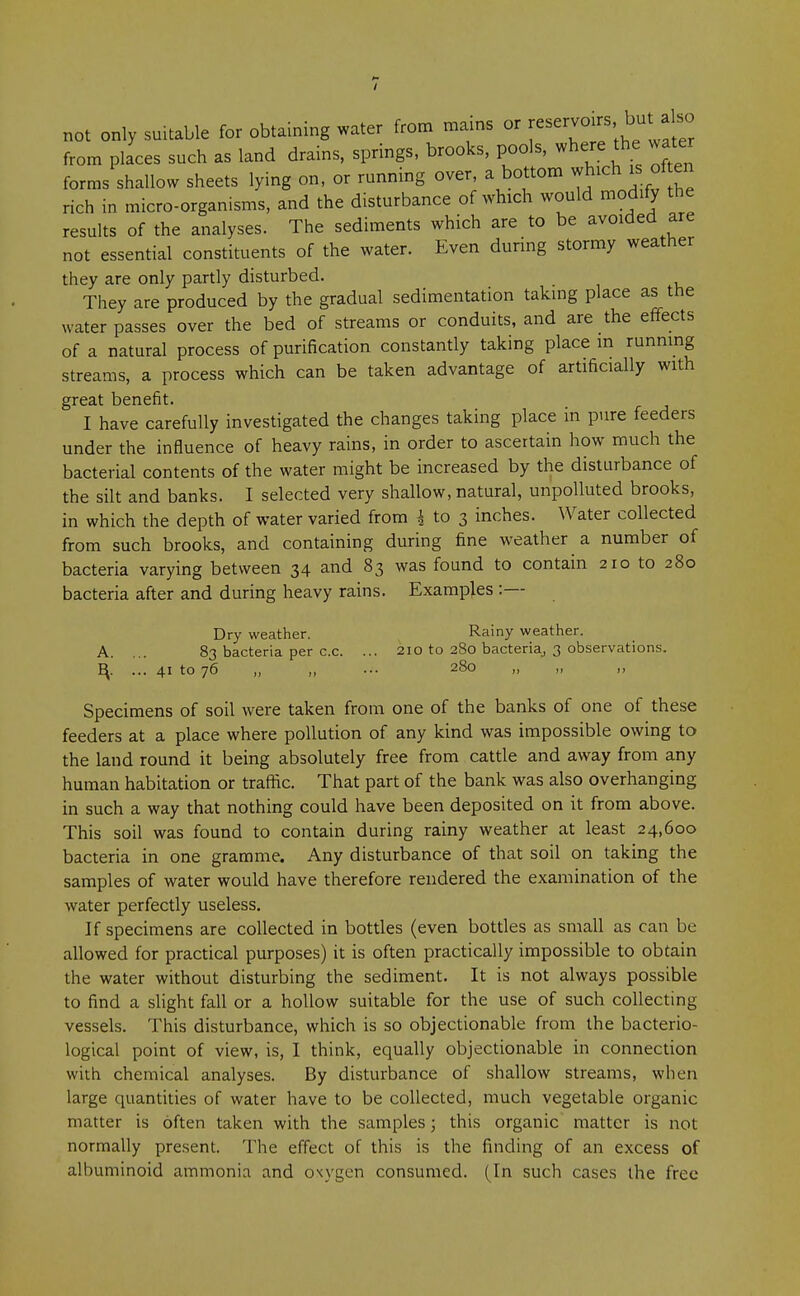 not only suitable for obtaining water from mams or reservers but ako from places such as land drains, springs, brooks, pools, where the water forms shallow sheets lying on, or running over, a bottom which is of en rich in micro-organisms, and the disturbance of which would modify the results of the analyses. The sediments which are to be avoided are not essential constituents of the water. Even during stormy weather they are only partly disturbed. They are produced by the gradual sedimentation taking place as the water passes over the bed of streams or conduits, and are the effects of a natural process of purification constantly taking place m running streams, a process which can be taken advantage of artificially with great benefit. I have carefully investigated the changes taking place in pure feeders under the influence of heavy rains, in order to ascertain how much the bacterial contents of the water might be increased by the disturbance of the silt and banks. I selected very shallow, natural, unpolluted brooks, in which the depth of water varied from 4 to 3 inches. Water collected from such brooks, and containing during fine weather a number of bacteria varying between 34 and 83 was found to contain 210 to 280 bacteria after and during heavy rains. Examples :— Dry weather. Rainy weather. A. ... 83 bacteria per c.c. ... 210 to 280 bacteria,, 3 observations. ^. ... 41 to 76 „ „ ... 280 „ „ „ Specimens of soil were taken from one of the banks of one of these feeders at a place where pollution of any kind was impossible owing to the land round it being absolutely free from cattle and away from any human habitation or traffic. That part of the bank was also overhanging in such a way that nothing could have been deposited on it from above. This soil was found to contain during rainy weather at least 24,600 bacteria in one gramme. Any disturbance of that soil on taking the samples of water would have therefore rendered the examination of the water perfectly useless. If specimens are collected in bottles (even bottles as small as can be allowed for practical purposes) it is often practically impossible to obtain the water without disturbing the sediment. It is not always possible to find a slight fall or a hollow suitable for the use of such collecting vessels. This disturbance, which is so objectionable from the bacterio- logical point of view, is, I think, equally objectionable in connection with chemical analyses. By disturbance of shallow streams, when large quantities of water have to be collected, much vegetable organic matter is often taken with the samples; this organic matter is not normally present. The effect of this is the finding of an excess of albuminoid ammonia and oxygen consumed. (In such cases the free