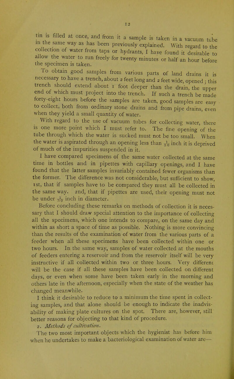 tin is filled at once, and from it a sample is taken in a vacuum tube in the same way as has been previously explained. With regard to the collection of water from taps or hydrants, I have found it desirable to allow the water to run freely for twenty minutes or half an hour before the specimen is taken. To obtain good samples from various parts of land drains it is necessary to have a trench, about 2 feet long and 2 feet wide, opened • this trench should extend about 1 foot deeper than the drain, the upper end of which must project into the trench. If such a trench be made forty-eight hours before the samples are taken, good samples are easy to collect, both from ordinary stone drains and from pipe drains, even when they yield a small quantity of water. With regard to the use of vacuum tubes for collecting water, there is one more point which I must refer to. The fine opening 'of the tube through which the water is sucked must not be too small. When the water is aspirated through an opening less than ^ inch it is deprived of much of the impurities suspended in it. I have compared specimens of the same water collected at the same time in bottles and in pipettes with capillary openings, and I have found that the latter samples invariably contained fewer organisms than the former. The difference was not considerable, but sufficient to show, 1st, that if samples have to be compared they must all be collected in the same way. 2nd, that if pipettes are used, their opening must not be under inch in diameter. Before concluding these remarks on methods of collection it is neces- sary that I should draw special attention to the importance of collecting all the specimens, which one intends to compare, on the same day and within as short a space of time as possible. Nothing is more convincing than the results of the examination of water from the various parts of a feeder when all these specimens have been collected within one or two hours. In the same way, samples of water collected at the mouths of feeders entering a reservoir and from the reservoir itself will be very instructive if all collected within two or three hours. Very different will be the case if all these samples have been collected on different days, or even when some have been taken early in the morning and others late in the afternoon, especially when the state of the weather has changed meanwhile. 1 think it desirable to reduce to a minimum the time spent in collect- ing samples, and that alone should be enough to indicate the inadvis- ability of making plate cultures on the spot. There are, however, still better reasons for objecting to that kind of procedure. 2. Methods of cultivation. The two most important objects which the hygienist has before him when he undertakes to make a bacteriological examination of water are—