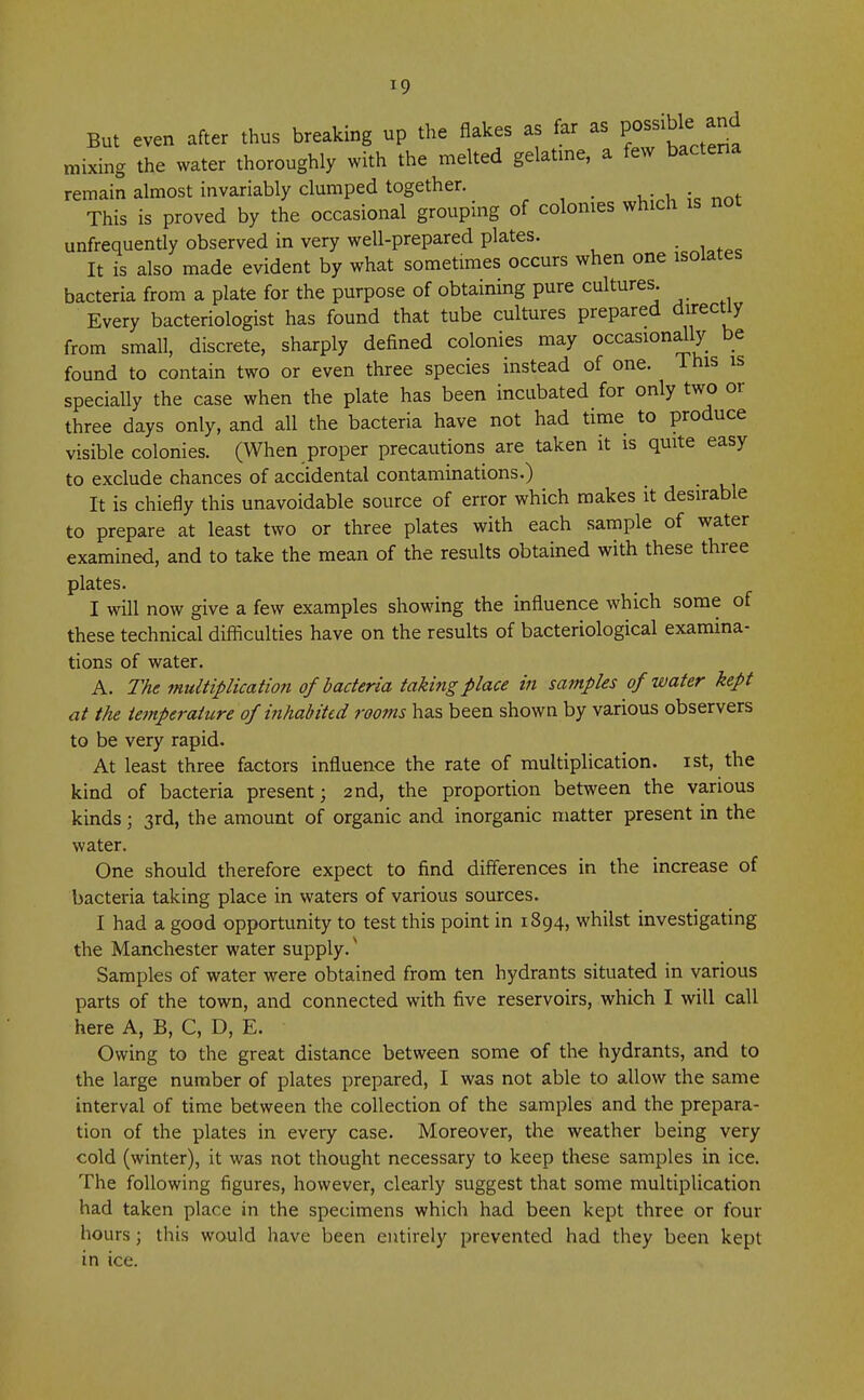 But even after thus breaking up the flakes as far as possible: and mixing the water thoroughly with the melted gelatine, a few bacteria remain almost invariably clumped together. _ This is proved by the occasional grouping of colonies which is not unfrequently observed in very well-prepared plates. It is also made evident by what sometimes occurs when one isolates bacteria from a plate for the purpose of obtaining pure cultures. Every bacteriologist has found that tube cultures prepared direct^ from small, discrete, sharply defined colonies may occasionally be found to contain two or even three species instead of one. This is specially the case when the plate has been incubated for only two or three days only, and all the bacteria have not had time to produce visible colonies. (When proper precautions are taken it is quite easy to exclude chances of accidental contaminations.) It is chiefly this unavoidable source of error which makes it desirable to prepare at least two or three plates with each sample of water examined, and to take the mean of the results obtained with these three plates. I will now give a few examples showing the influence which some of these technical difficulties have on the results of bacteriological examina- tions of water. A. The multiplication of bacteria taking place in samples of water kept at the tetnperature of inhabited rooms has been shown by various observers to be very rapid. At least three factors influence the rate of multiplication, ist, the kind of bacteria present; 2nd, the proportion between the various kinds; 3rd, the amount of organic and inorganic matter present in the water. One should therefore expect to find differences in the increase of bacteria taking place in waters of various sources. I had a good opportunity to test this point in 1894, whilst investigating the Manchester water supply. * Samples of water were obtained from ten hydrants situated in various parts of the town, and connected with five reservoirs, which I will call here A, B, C, D, E. Owing to the great distance between some of the hydrants, and to the large number of plates prepared, I was not able to allow the same interval of time between the collection of the samples and the prepara- tion of the plates in every case. Moreover, the weather being very cold (winter), it was not thought necessary to keep these samples in ice. The following figures, however, clearly suggest that some multiplication had taken place in the specimens which had been kept three or four hours 5 this would have been entirely prevented had they been kept in ice.