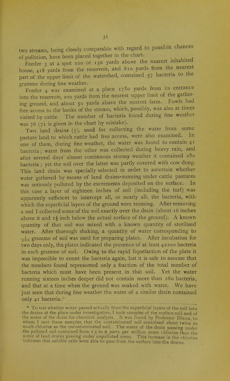 3* two streams, being closely comparable with regard to poss.ble chances of pollution, have been placed together in the chart. Feeder 3 at a spot 100 or 150 yards above the nearest inhabited house, 418 yards from the reservoir, and 810 yards from the nearest part of the upper limit of the watershed, contained 57 bacteria to the gramme during fine weather. Feeder 4 was examined at a place 1780 yards from its entrance into the reservoir, 200 yards from the nearest upper limit of the gather- ing ground, and about 50 yards above the nearest farm. Fowls had free access to the banks of the stream, which, possibly, was also at times visited by cattle. The number of bacteria found during fine weather was 76 (71 is given in the chart by mistake). Two land drains (5), used for collecting the water from some pasture land to which cattle had free access, were also examined. In one of them, during fine weather, the water was found to contain 41 bacteria; water from the other was collected during heavy rain, and after several days' almost continuous stormy weather it contained 280 bacteria ; yet the soil over the latter was partly covered with cow dung. This land drain was specially selected in order to ascertain whether water gathered by means of land drains-running under cattle pastures was seriously polluted by the excrements deposited on the surface. In this case a layer of eighteen inches of soil (including the turf) was apparently sufficient to intercept all, or nearly all, the bacteria, with which the superficial layers of the ground were teeming. After removing a sod I collected some of the soil exactly over the drain (about 16 inches above it and i| inch below the actual surface of the ground). A known quantity of that soil was mixed with a known quantity of sterilised water. After thorough shaking, a quantity of water corresponding to -i^ gramme of soil was used for preparing plates. After incubation for two days only, the plates indicated the presence of at least 42200 bacteria in each gramme of soil. Owing to the rapid liquefaction of the plate it was impossible to count the bacteria again, but it is safe to assume that the numbers found represented only a fraction of the total number of bacteria which must have been present in that soil. Yet the water running sixteen inches deeper did not contain more than 280 bacteria, and that at a time when the ground was soaked with water. We have just seen that during fine weather the water of a similar drain contained only 41 bacteria.* * To test whether water passed actually from the superficial layers of the soil into the drains at the place under investigation, I took samples of the surface soil and of the water of the drain for chemical analysis. It was found by Professor Dixon to whom I sent these samples, that the contaminated soil contained about twice as much chlorine as the uncontaminated soil. The water of the drain passing under the polluted soil contained from V$ to 2 parts per million more chlorine than the water of land drains passing under unpolluted areas. This increase in the chlorine indicates that soluble salts were able to pass from the surface into the drains.