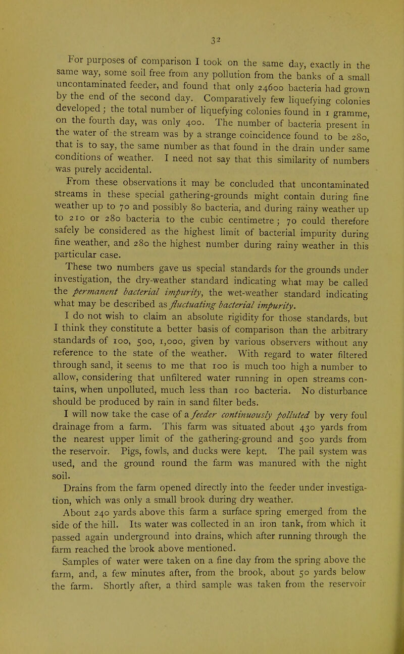 For purposes of comparison I took on the same day, exactly in the same way, some soil free from any pollution from the banks of a small uncontaminated feeder, and found that only 24600 bacteria had grown by the end of the second day. Comparatively few liquefying colonies developed; the total number of liquefying colonies found in 1 gramme, on the fourth day, was only 400. The number of bacteria present in the vyater of the stream was by a strange coincidence found to be 280, that is to say, the same number as that found in the drain under same conditions of weather. I need not say that this similarity of numbers was purely accidental. From these observations it may be concluded that uncontaminated streams in these special gathering-grounds might contain during fine weather up to 70 and possibly 80 bacteria, and during rainy weather up to 210 or 280 bacteria to the cubic centimetre; 70 could therefore safely be considered as the highest limit of bacterial impurity during fine weather, and 280 the highest number during rainy weather in this particular case. These two numbers gave us special standards for the grounds under investigation, the dry-weather standard indicating what may be called the permanent bacterial impurity, the wet-weather standard indicating what may be described as fluctuating bacterial impurity. I do not wish to claim an absolute rigidity for those standards, but I think they constitute a better basis of comparison than the arbitrary standards of 100, 500, 1,000, given by various observers without any reference to the state of the weather. With regard to water filtered through sand, it seems to me that 100 is much too high a number to allow, considering that unfiltered water running in open streams con- tains, when unpolluted, much less than 100 bacteria. No disturbance should be produced by rain in sand filter beds. I will now take the case of a feeder continuously polluted by very foul drainage from a farm. This farm was situated about 430 yards from the nearest upper limit of the gathering-ground and 500 yards from the reservoir. Pigs, fowls, and ducks were kept. The pail system was used, and the ground round the farm was manured with the night soil. Drains from the farm opened directly into the feeder under investiga- tion, which was only a small brook during dry weather. About 240 yards above this farm a surface spring emerged from the side of the hill. Its water was collected in an iron tank, from which it passed again underground into drains, which after running through the farm reached the brook above mentioned. Samples of water were taken on a fine day from the spring above the farm, and, a few minutes after, from the brook, about 50 yards below the farm. Shortly after, a third sample was taken from the reservoir