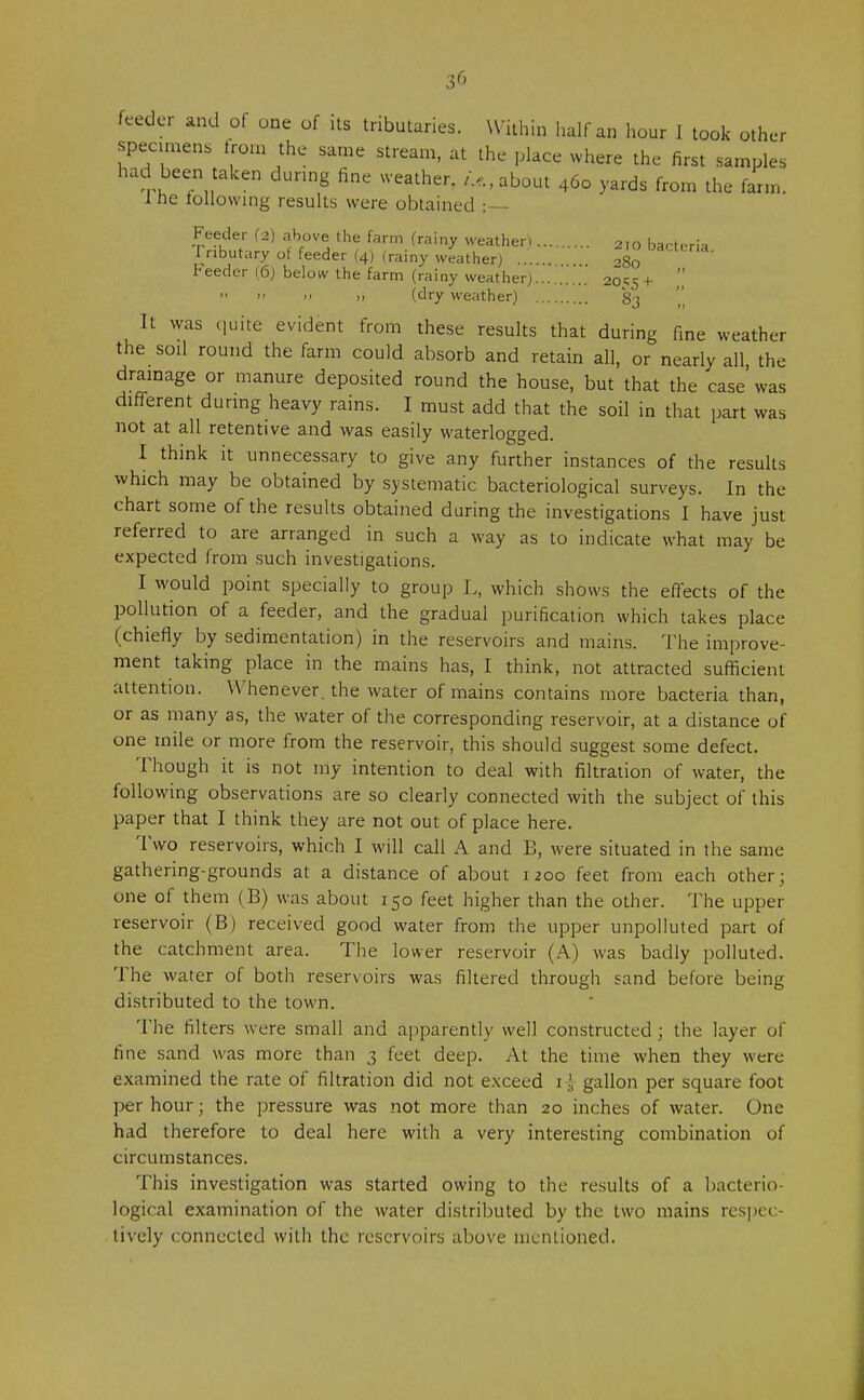 feeder and of one of its tributaries. Within half an hour I took other specimens from the same stream, at the place where the first samples had been taken during fine weather. U, about 460 yards from the farm, ine following results were obtained :— Feeder (2) above the farm (rainy weather) 210 bacteria I nbutary ot feeder (4) (rainy weather) ...... 080 DaCtea Feeder (6) below the farm (rainy weather) 20^5+ » » >> j, (dry weather) 83 It was quite evident from these results that during fine weather the soil round the farm could absorb and retain all, or nearly all, the drainage or manure deposited round the house, but that the case was different during heavy rains. I must add that the soil in that part was not at all retentive and was easily waterlogged. I think it unnecessary to give any further instances of the results which may be obtained by systematic bacteriological surveys. In the chart some of the results obtained during the investigations I have just referred to are arranged in such a way as to indicate what may be expected from such investigations. I would point specially to group L, which shows the effects of the pollution of a feeder, and the gradual purification which takes place (chiefly by sedimentation) in the reservoirs and mains. The improve- ment taking place in the mains has, I think, not attracted sufficient attention. Whenever, the water of mains contains more bacteria than, or as many as, the water of the corresponding reservoir, at a distance of one mile or more from the reservoir, this should suggest some defect. Though it is not my intention to deal with filtration of water, the following observations are so clearly connected with the subject of this paper that I think they are not out of place here. Two reservoirs, which I will call A and B, were situated in the same gathering-grounds at a distance of about 1200 feet from each other; one of them (B) was about 150 feet higher than the other. The upper reservoir (B) received good water from the upper unpolluted part of the catchment area. The lower reservoir (A) was badly polluted. The water of both reservoirs was filtered through sand before being distributed to the town. The filters were small and apparently well constructed; the layer of tine sand was more than 3 feet deep. At the time when they were examined the rate of filtration did not exceed i{ gallon per square foot per hour; the pressure was not more than 20 inches of water. One had therefore to deal here with a very interesting combination of circumstances. This investigation was started owing to the results of a bacterio- logical examination of the water distributed by the two mains respec- tively connected with the reservoirs above mentioned.