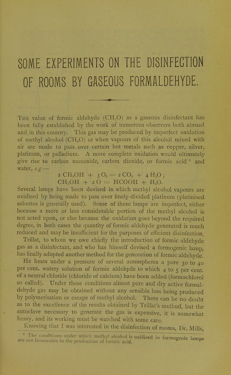 SOME EXPERIMENTS ON THE DISINFECTION OF ROOMS BY GASEOUS FORMALDEHYDE. The value of formic aldehyde (CH^O) as a gaseous disinfectant has been fully established by the work of numerous observers both abroad and in this country. This gas may be produced by imperfect oxidation of methyl alcohol (CH^O) or when vapours of this alcohol mixed with air are made to pass over certain hot metals such as copper, silver, platinum, or palladium. A more complete oxidation would ultimately give rise to carbon monoxide, carbon dioxide, or formic acid * and water, e.g.- 2 CH3OH + 3 O2 = 2 CO, + 4 H.O ; CH.OH + 20= HCOOH + H.O. Several lamps have been devised in which methyl alcohol vapours are oxidised by being made to pass over finely-divided platinum (platinised asbestos is generally used). Some of these lamps are imperfect, either because a more or less considerable portion of the methyl alcohol is not acted upon, or else because the oxidation goes beyond the required degree, in both cases the quantity of formic aldehyde generated is much reduced and may be insufficient for the purposes of efficient disinfection. Trillat, to whom we owe chiefly the introduction of formic aldehyde gas as a disinfectant, and who has himself devised a formogenic lamp, has finally adopted another method for the generation of formic aldehyde. He heats under a pressure of several atmospheres a pure 30 to 40 per cent, watery solution of formic aldehyde to which 4 to 5 per cent, of a neutral chloride (chloride of calcium) have been added (formochlorol so called). Under these conditions almost pure and dry active formal- dehyde gas may be obtained without any sensible loss being produced by polymerisation or escape of methyl alcohol. There can be no doubt as to the excellence of the results obtained by Trillat's method, but the autoclave necessary to generate the gas is expensive, it is somewhat heavy, and its working must be watched with some care. Knowing that I was interested in the disinfection of rooms. Dr. Mills, * The conditions under which methyl alcohol is o-xidjsed in formogenic lamps are not favourable to the production of formic acid. g<-ic lamps