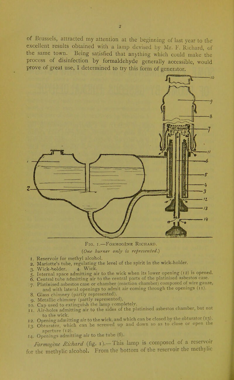 of Brussels, attracted my attention at the beginning of last year to the excellent results obtained witli a lamp devised l)y Mr. F. Richard, of the same town. Being satisfied that anything which could make the process of disinfection by formaldehyde generally accessible, would prove of great use, I determined to try this form of generator. Fig. I.—FoRMOGfiNE Richard. {One burner only is represented.) 1. Reservoir for methyl alcohol. 2. Mariotte's tube, regulating the level of the spirit in the wick-holder. 3. Wick-holder. 4. Wick. 5. Internal space admitting air to the wick when its lower opening (12) is opened. 6. Central tube admitting air to the central parts of the platinised asbestos case. 7. Platinised asbestos case or chamber (reaction chamber.) composed of wire gauze, and with lateral opening? to admit air coming through the openings (11). 8. Glass chimney (partly represented). 9. Metallic chimney (partly represented). 10. Cap used to extinguish the lamp completely. 11. Air-holes admitting air tp the sides of the platinised asbestos chamber, but not to the wick. . / % 12 Opening admitting air to the wick, and which can be closed by the obturator (13). 13. Obturator, which can be .screwed up and down so as to clo.se or open the aperture fi2). 14. Openings admitting air to the tube (6). Formogcne Richard (fig. i).—This lamp is composed of a reservoir for the methylic alcohol. From the bottom of the reservoir the methylic