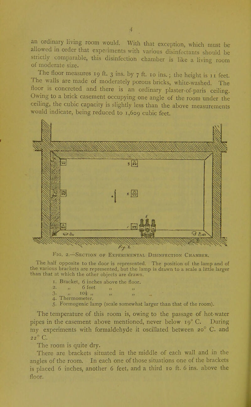 an ordinary livmg room would. With that exception, which must be allowed m order that experiments with various disinfeclants should be strictly comparable, this disinfection chamber is like a living room of moderate size. The floor measures 19 ft. 3 ins. by 7 ft. 10 ins.; the height is 11 feet. The walls are made of moderately porous bricks, white-washed. The floor is concreted and there is an ordinary plaster-of-paris ceiling. Owing to a brick casement occupying one angle of the room under the ceiling, the cubic capacity is slightly less than the above measurements would indicate, being reduced to 1,609 cubic feet. Fig. 2.—Section of Experimental Disinfection Chamber. The half opposite to the door is represented. The position of the lamp and of the various brackets are represented, but the lamp is drawn to a scale a little larger than that at which the other objects are drawn. 1. Bracket, 6 inches above the lloor. 2. ,, 6 feet „ „ 3- It loi ,, 4. Thermometer. 5. Formogenic lamp (scale somewhat larger than that of the room). The temperature of this room is, owing to the passage of hot-water pipes in the casement above mentioned, never below 19° C. During my experiments with formaldehyde it oscillated between 20° C. and 22 C. The room is quite dry. There are brackets situated in the middle of each wall and in the angles of the room. In each one of those situations one of the brackets is placed 6 inches, another 6 feet, and a third 10 ft. 6 ins. above the floor.