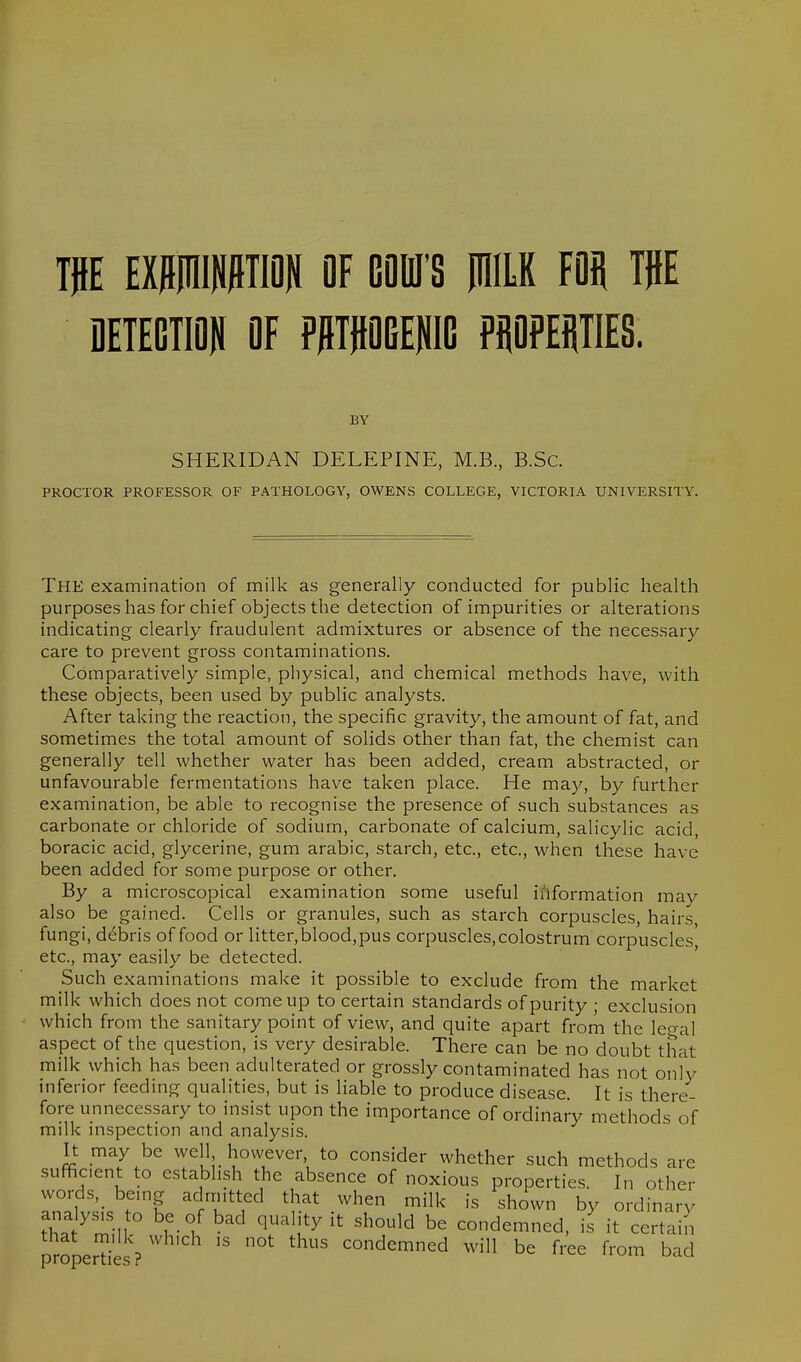 W imiWW OF GOBI'S PIILK FOij TjlE DETECTION OF PPTPGENIG PiJOPEHTIES. BY SHERIDAN DELEPINE, M.B., B.Sc. PROCTOR PROFESSOR OF PATHOLOGY, OWENS COLLEGE, VICTORIA UNIVERSITY. The examination of milk as generally conducted for public health purposes has for chief objects the detection of impurities or alterations indicating- clearly fraudulent admixtures or absence of the necessary care to prevent gross contaminations. Comparatively simple, physical, and chemical methods have, with these objects, been used by public analysts. After taking the reaction, the specific gravity, the amount of fat, and sometimes the total amount of solids other than fat, the chemist can generally tell whether water has been added, cream abstracted, or unfavourable fermentations have taken place. He may, by further examination, be able to recognise the presence of such substances as carbonate or chloride of sodium, carbonate of calcium, salicylic acid, boracic acid, glycerine, gum arabic, starch, etc., etc., when these have been added for some purpose or other. By a microscopical examination some useful information may also be gained. Cells or granules, such as starch corpuscles, hairs, fungi, debris of food or litter,blood,pus corpuscles,colostrum corpuscles, etc., may easily be detected. Such examinations make it possible to exclude from the market milk which does not come up to certain standards of purity ; exclusion which from the sanitary point of view, and quite apart from the legal aspect of the question, is very desirable. There can be no doubt that milk which has been adulterated or grossly contaminated has not only inferior feeding qualities, but is liable to produce disease. It is there- fore unnecessary to insist upon the importance of ordinary methods of milk inspection and analysis. It may be well however to consider whether such methods are .sufficient to establish the absence of noxious properties. In other words,_ being admitted that when milk is shown by ordinary tha ^min f-f '^'^ '^'u^ condemned, i.s it certain properties ? '  ' condemned will be free from bad