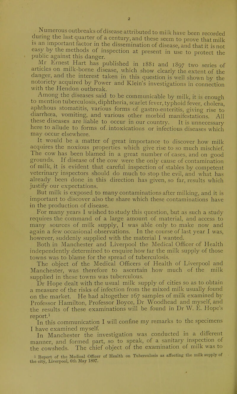 Numerous outbreaks of disease attributed to milk have been recorded during the last quarter of a century, and these seem to prove that milk IS an important factor in the dissemination of disease, and that it is not easy by the methods of inspection at present in use to protect the pubhc against this danger. Mr Ernest Hart has published in 1881 and 1897 two series of articles on milk-borne disease, which show clearly the extent of the danger, and the interest taken in this question is well shown by the notoriety acquired by Power and Klein's investigations in connection with the Hendon outbreak. Among the diseases said to be communicable by milk, it is enough to mention tuberculosis, diphtheria, scarlet fever, typhoid fever, cholera, aphthous stomatitis, various forms of gastro-entcritis, giving rise to diarrhoea, vomiting, and various other morbid manifestations. All these diseases are liable to occur in our country. It is unnecessary here to allude to forms of. intoxications or infectious diseases which may occur elsewhere. It would be a matter of great importance to discover how milk acquires the noxious properties which give rise to so much mischief The cow has been blamed in a great number of cases, and on good grounds.^ If disease of the cow were the only cause of contamination of milk, it is evident that careful inspection of stables by competent veterinary inspectors should do much to stop the evil, and what has already been done in this direction has given, so far, results which justify our expectations. But milk is exposed to many contaminations after milking, and it is important to discover also the share which these contaminations have in the production of disease. For many years I wished to study this question, but as such a study requires the command of a large amount of material, and access to many sources of milk supply, I was able only to make now and again a few occasional observations. In the course of last year I was, however, suddenly supplied with the material I wanted. Both in Manchester and Liverpool the Medical Officer of Health independently determined to enquire how far the milk supply of those towns was to blame for the spread of tuberculosis. The object of the Medical Officers of Health of Liverpool and Manchester, was therefore to ascertain how much of the milk supplied in these towns was tuberculous. Dr Hope dealt with the usual milk supply of cities so as to obtain a measure of the risks of infection from the mixed milk usually found on the market. He had altogether 167 samples of milk examined by Professor Hamilton, Professor Boyce, Dr Woodhead and myself, and the results of these examinations will be found in Dr W. E. Hope's report.^ In this communication I will confine my remarks to the .specimens I have examined myself In Manchester the investigation was conducted in a different manner, and formed part, so to speak, of a sanitary inspection of the cowsheds. The chief object of the examination of milk was to 1 Report of the Medical Officer of Health on Tuberculosis as aflfecting the milk supply of the city, Liverpool, Gth May 1897. I