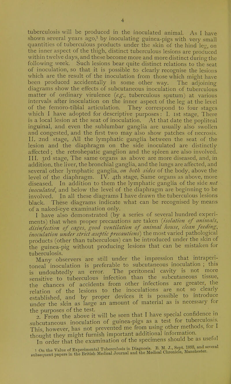 tuberculosis will be produced in the inoculated animal. As I have shown several years ago,^ by inoculating guinea-pigs with very small quantities of tuberculous products under the skin of the hind le^% on the inner aspect of the thigh, distinct tuberculous lesions are produced within twelve days, and these become more and more distinct during the following week. Such lesions bear quite distinct relations to the seat of inoculation, so that it is possible to clearly recognise the lesions which are the result of the inoculation from those which might have been produced accidentally in some other way. The adjoining diagrams show the effects of subcutaneous inoculation of tuberculous matter of ordinary virulence {e.g., tuberculous sputum) at various intervals after inoculation on the inner aspect of the leg at the level of the femoro-tibial articulation. They correspond to four stages which I have adopted for descriptive purposes: I. ist stage, There is a local lesion at the seat of inoculation. At that date the popliteal inguinal, and even the sublumbar ganglia are usually also swollen and congested, and the first two may also show patches of necrosis. II. 2nd stage, xAU the lymphatic ganglia between the seat of the lesion and the diaphragm on the side inoculated are distinctly affected ; the retrohepatic ganglion and the spleen are also involved. III. 3rd stage, The same organs as above are more diseased, and, in addition, the liver, the bronchial ganglia, and the lungs are affected, and several other lymphatic ganglia, on both sides of the body, above the level of the diaphragm. IV. 4th stage. Same organs as above, more diseased. In addition to them the lymphatic ganglia of the side not inoculated, and below the level of the diaphragm are beginning to be involved. In all these diagrams I have drawn the tuberculous lesions black. These diagrams indicate what can be recognised by means of a naked-eye examination only. 1 have also demonstrated (by a series of several hundred experi- ments) that when proper precautions are taken {isolation of animals, disinfection of cages, good ventilation of animal house, clean feeding, inoculation under strict aseptic precautions) the most varied pathological products (other than tuberculous) can be introduced under the skin of the guinea-pig without producing lesions that can be mistaken for tuberculosis. Many observers are still under the impression that intraperi- toneal inoculation is preferable to subcutaneous inoculation ; this is undoubtedly an error. The peritoneal cavity is not more sensitive to tuberculous infection than the subcutaneous tissue, the chances of accidents from other infections are greater, the relation of the lesions to the inoculations are not so clearly established, and by proper devices it is possible to introduce under the skin as large an amount of material as is necessary for the purposes of the test. , . , . , 2 From the above it will be seen that I have special confidence m subcutaneous inoculation of guinea-pigs as a test for tuberculosi.s This however, has not prevented me from using other methods, tor 1 thought they might furnish important additional information. In order that the examination of the .specimens should be as usefi.l ^ On the Value of Expevimentnl Tuberculosis in Dingnosis. B. M J., Sept. 1893 andjeve.al subs^Juent papers in the British Medical Journal and the Medical Chronicle, Manchester.