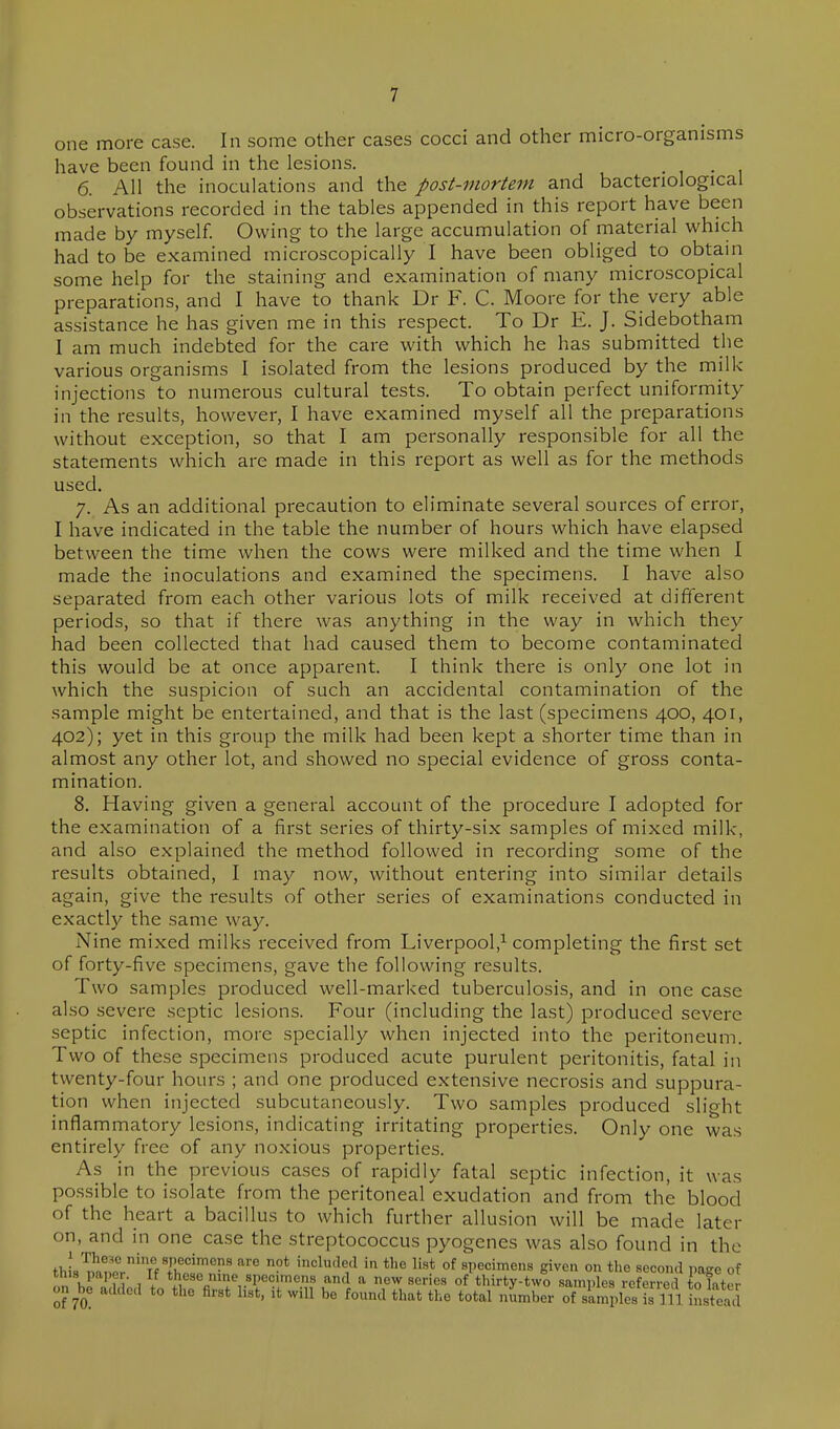 one more case. In some other cases cocci and other micro-organisms have been found in the lesions. . 6. All the inoculations and the post-mortem and bacteriological observations recorded in the tables appended in this report have been made by myself. Owing to the large accumulation of material which had to be examined microscopically I have been obliged to obtam some help for the staining and examination of many microscopical preparations, and I have to thank Dr F. C. Moore for the very able assistance he has given me in this respect. To Dr E. J. Sidebotham I am much indebted for the care with which he has submitted the various organisms I isolated from the lesions produced by the milk injections to numerous cultural tests. To obtain perfect uniformity in the results, however, I have examined myself all the preparations without exception, so that I am personally responsible for all the statements which are made in this report as well as for the methods used. 7. As an additional precaution to eliminate several sources of error, I have indicated in the table the number of hours which have elapsed between the time when the cows were milked and the time when I made the inoculations and examined the specimens. I have also separated from each other various lots of milk received at different periods, so that if there was anything in the way in which they had been collected that had caused them to become contaminated this would be at once apparent. I think there is only one lot in which the suspicion of such an accidental contamination of the sample might be entertained, and that is the last (specimens 400, 401, 402); yet in this group the milk had been kept a shorter time than in almost any other lot, and showed no special evidence of gross conta- mination. 8. Having given a general account of the procedure I adopted for the examination of a first series of thirty-six samples of mixed milk, and also explained the method followed in recording some of the results obtained, I may now, without entering into similar details again, give the results of other series of examinations conducted in exactly the same way. Nine mixed milks received from Liverpool,^ completing the first set of forty-five specimens, gave the following results. Two samples produced well-marked tuberculosis, and in one case also severe septic lesions. Four (including the last) produced severe septic infection, more specially when injected into the peritoneum. Two of these specimens produced acute purulent peritonitis, fatal in twenty-four hours ; and one produced extensive necrosis and suppura- tion when injected subcutaneously. Two samples produced slight inflammatory lesions, indicating irritating properties. Only one was entirely free of any noxious properties. As in the previous cases of rapidly fatal septic infection, it was possible to isolate from the peritoneal exudation and from the blood of the heart a bacillus to which further allusion will be made later on, and in one case the streptococcus pyogenes was also found in the thL mTil7''T'f To!' '^'^'i'^ '^ °^ specimens give.i on the second page of this paper. If these nine specimens and a new series of thirty-two samples referred to later on^be added to the first list, it will be found that the total number of simples is 111 instead