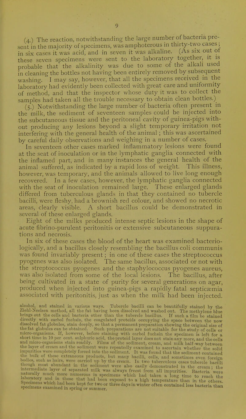 (4.) The reaction, notwithstanding the large number of bacteria pre- sent in the majority of specimens, was amphoterous in thu'ty-two cases ; in six cases it was acid, and in seven it was alkaHne. (As six out of these seven specimens were sent to the laboratory together, it is probable that the alkalinity was due to some of the alkali used in cleaning the bottles not having been entirely removed by subsequent washing. I may say, however, that all the specimens received in the laboratory had evidently been collected with great care and uniformity of method, and that the inspector whose duty it was to collect the samples had taken all the trouble necessary to obtain clean bottles.) (5.) Notwithstanding the large number of bacteria often present in the milk, the sediment of seventeen samples could be injected into the subcutaneous tissue and the peritoneal cavity of guinea-pigs with- out producing any lesions beyond a slight temporary irritation not interfering with the general health of the animal ; this was ascertained by careful daily observations and weighing in a number of cases. In seventeen other cases marked inflammatory lesions were found at the seat of inoculation or in the lymphatic ganglia connected with the inflamed part, and in many instances the general health of the animal suffered, as indicated by a rapid loss of weight. This illness, however, was temporary, and the animals allowed to live long enough recovered. In a few cases, however, the lymphatic ganglia connected with the seat of inoculation remained large. These enlarged glands differed from tuberculous glands in that they contained no tubercle bacilli, were fleshy, had a brownish red colour, and showed no necrotic areas, clearly visible. A short bacillus could be demonstrated in several of these enlarged glands. Eight of the milks produced intense septic lesions in the shape of acute fibrino-purulent peritonitis or extensive subcutaneous suppura- tions and necrosis. In six of these cases the blood of the heart was examined bacterio- logically, and a bacillus closely resembling the bacillus coli communis was found invariably present; in one of these cases the streptococcus pyogenes was also isolated. The same bacillus, associated or not with the streptococcus pyogenes and the staphylococcus pyogenes aureus, was also isolated from some of the local lesions. The bacillus, after being cultivated in a state of purity for several generations on agar, produced when injected into guinea-pigs a rapidly fatal septicaemia associated with peritonitis, just as when the milk had been injected. alcohol, and stained in various ways. Tubercle bacilli can be beautifully stained by the Ziehl-NeeLsen method, all tlic fat having been dissolved and washed out. The methylene blue brings out tlie cells and bacteria other tlian tlie tubercle bacillus. If such a film be stained directly witli carbol fuchsin, the coagulated proteids occupying the space between the now dissolved fat globules, stain ileei)ly, so that a permanent preparation sliowing the original size of the fat globules can be obtained. Such ])reparations arc not suitable for the study of cells or micro-organisms. If, liowever, before staining with carbol fuclisin tlie specimen is left for a short time in 10 per cent, sulpliuric acid, theproteid layer does not stain any more, and the cells and micro-organisms stain readily. Films of the sediment, cream, and milk half-way between the layer of cream and the sediment were repeateilly examined to ascertain whether the solid impurities were comjdetely forced into the sediment. It was fouml that the sediment contained th(! bulk of tliese e.xtraneous products, but many bacilli, cells, and sometimes even forei-n bodies such as hairs were carried uji by the cream. In two tuberculous cases tubercle bacilli though most abundant in the sediment were also easily demonstrated in the cream • the mtermed.ato layer of separated milk was always freest from all impurities. Hacteria wire naturally much more numerous in specimens which lia.l taken a long time to reach the laboratory and in those that had been exposed to a high temperature than in ti e others s/ecim^s e^amled i' ^^ '^^^''^^''^ bacteria han apecimena examined in spring or summer.