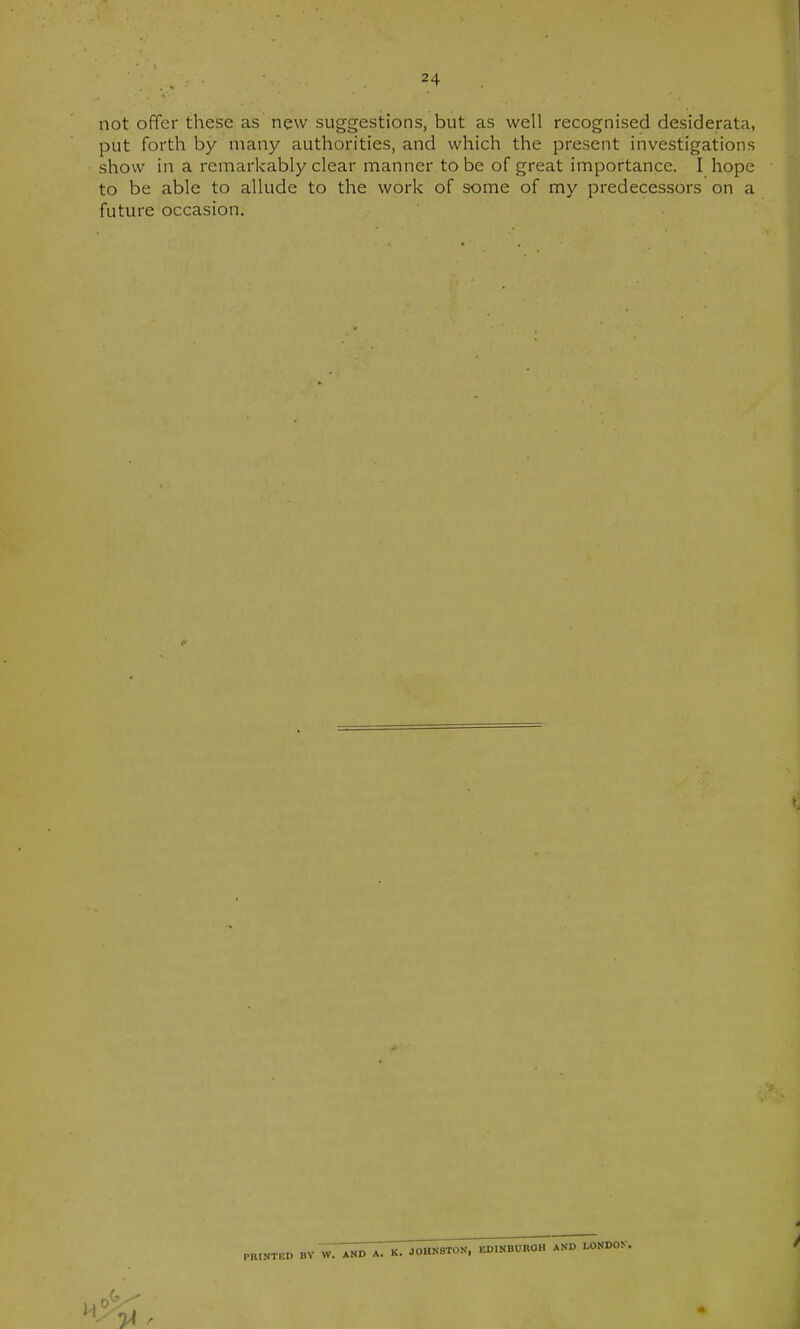 not offer these as new suggestions, but as well recognised desiderata, put forth by many authorities, and which the present investigations show in a remarkably clear manner to be of great importance. I hope to be able to allude to the work of some of my predecessors on a future occasion. PRINTED BY W. AND A. K. JOHNSTON, EDINBUROH AND LONDOK.