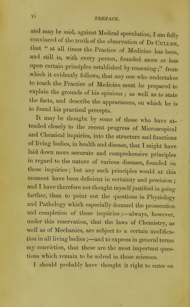 PREFACE. and may be said, against Medical speculation, I am fully convinced of the,truth of the observation of Dr Cullen, that  at all times the Practice of Medicine has been] and still is, with every person, founded more or less upon certain principles established by reasoningfrom which it evidently follows, that any one who undertakes to teach the Practice of Medicine must be prepared to explain the grounds of his opinions ; as well as to state the facts, and describe the appearances, on which he is to found his practical precepts. It may be thought by some of those who have at- tended closely to the recent progress of Microscopical and Chemical inquiries, into the structure and functions of living bodies, in health and disease, that I might have laid down more accurate and comprehensive principles in regard to the nature of various diseases, founded on those inquiries; but any such principles would at this moment have been deficient in certainty and precision ; and I have therefore not thought myself justified in going farther, than to point out the questions in Physiology and Pathology which especially demand the prosecution and completion of these inquiries;—always, however, under this reservation, that the laws of Chemistry, as well as of Mechanics, are subject to a certain modifica- tion in all living bodies;—and to express in general terms my conviction, that these are the most important ques- tions which remain to be solved in those sciences. I should probably have thought it right to enter on