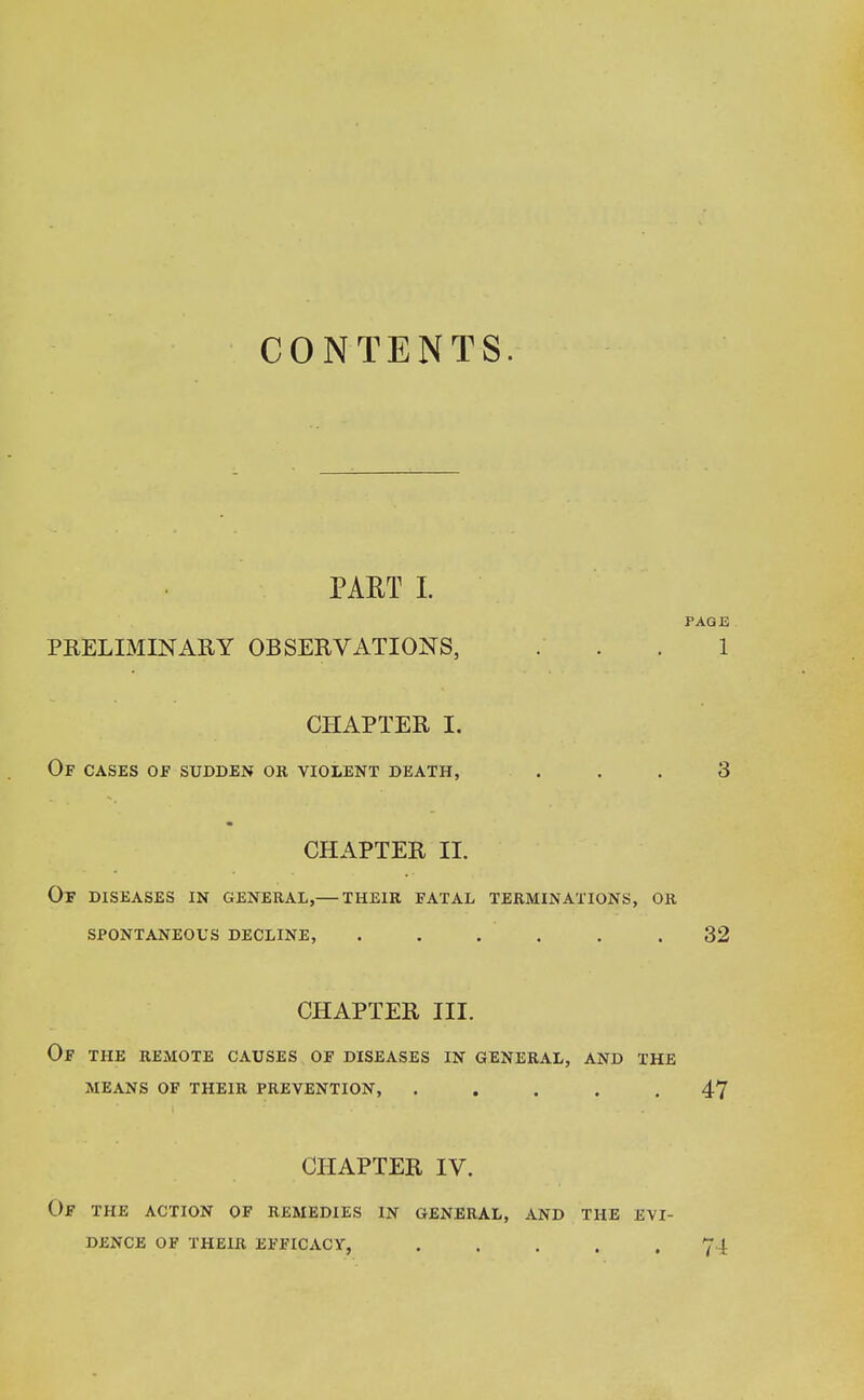 CONTENTS. PART I. PAGE PRELIMINARY OBSERVATIONS, ... 1 CHAPTER I. Of cases of sudden or violent death, ... 3 CHAPTER II. Of DISEASES IN GENERAL,— THEIR FATAL TERMINATIONS, OR SPONTANEOUS DECLINE, . . . . . .32 CHAPTER III. Of the remote causes of diseases in general, and the means of their prevention, ..... 47 CHAPTER IV. OF THE ACTION OF REMEDIES IN GENERAL, AND THE EVI- DENCE OF THEIR EFFICACY, ..... 74