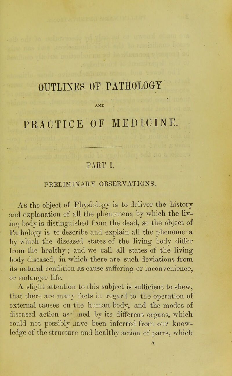 OUTLINES PRACTICE OF PATHOLOGY AND OF MEDICINE. PART I. PRELIMINARY OBSERVATIONS. As the object of Physiology is to deliver the history and explanation of all the phenomena by which the liv- ing body is distinguished from the dead, so the object of Pathology is to describe and explain all the phenomena by which the diseased states of the living body differ from the healthy; and we call all states of the living body diseased, in which there are such deviations from its natural condition as cause suffering or inconvenience, or endanger life. A slight attention to this subject is sufficient to shew, that there are many facts in regard to the operation of external causes on the human body, and the modes of diseased action as- ned by its different organs, which could not possibly .iave been inferred from our know- ledge of the structure and healthy action of parts, which A