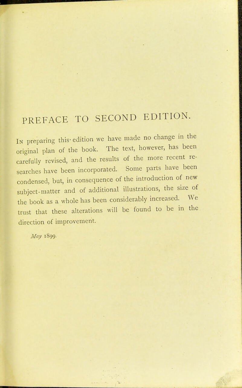 PREFACE TO SECOND EDITION. In preparing this- edition we have made no change in the original plan of the book. The text, however, has been carefully revised, and the results of the more recent re- searches have been incorporated. Some parts have been condensed, but, in consequence of the introduction of new subject-matter and of additional illustrations, the size of the book as a whole has been considerably increased. We trust that these alterations will be found to be in the direction of improvement. May 1899.