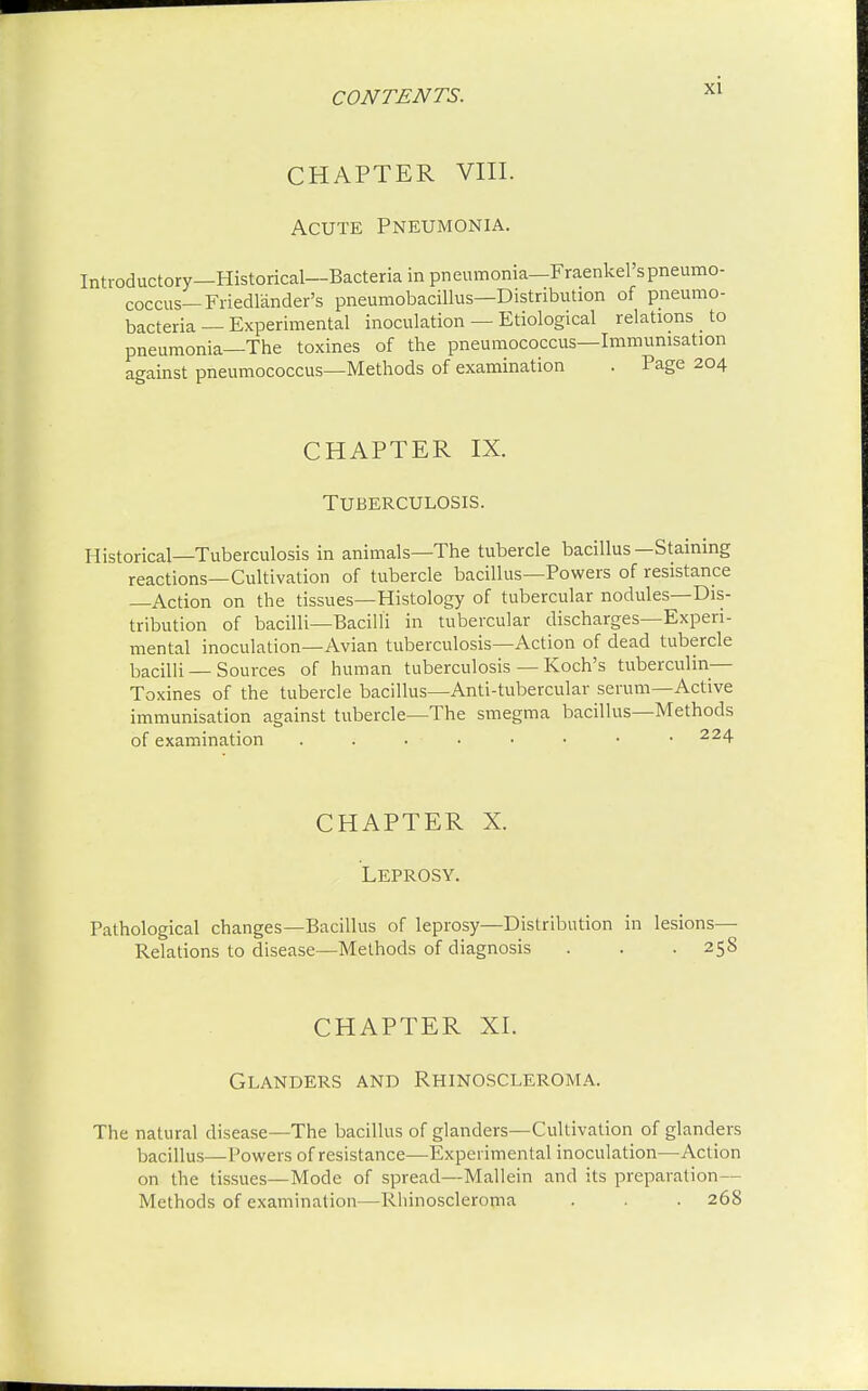 CHAPTER VIII. Acute Pneumonia. Introductory—Historical—Bacteria in pneumonia—Fraenkel'spneumo- coccus— Friedlander's pneumobacillus—Distribution of pneumo- bacteria — Experimental inoculation — Etiological relations _ to pneumonia—The toxines of the pneumococcus—Immunisation against pneumococcus—Methods of examination . Page 204 CHAPTER IX. Tuberculosis. Historical—Tuberculosis in animals—The tubercle bacillus—Staining reactions—Cultivation of tubercle bacillus—Powers of resistance —Action on the tissues—Histology of tubercular nodules—Dis- tribution of bacilli—Bacilli in tubercular discharges—Experi- mental inoculation—Avian tuberculosis—Action of dead tubercle bacilli — Sources of human tuberculosis — Koch's tuberculin— Toxines of the tubercle bacillus—Anti-tubercular serum—Active immunisation against tubercle—The smegma bacillus—Methods of examination . . . • • • • • 224 CHAPTER X. Leprosy. Pathological changes—Bacillus of leprosy—Distribution in lesions— Relations to disease—Methods of diagnosis . . .258 CHAPTER XI. Glanders and Rhinoscleroma. The natural disease—The bacillus of glanders—Cultivation of glanders bacillus—Powers of resistance—Experimental inoculation—Action on the tissues—Mode of spread—Mallein and its preparation— Methods of examination—Rhinoscleroma . . . 268