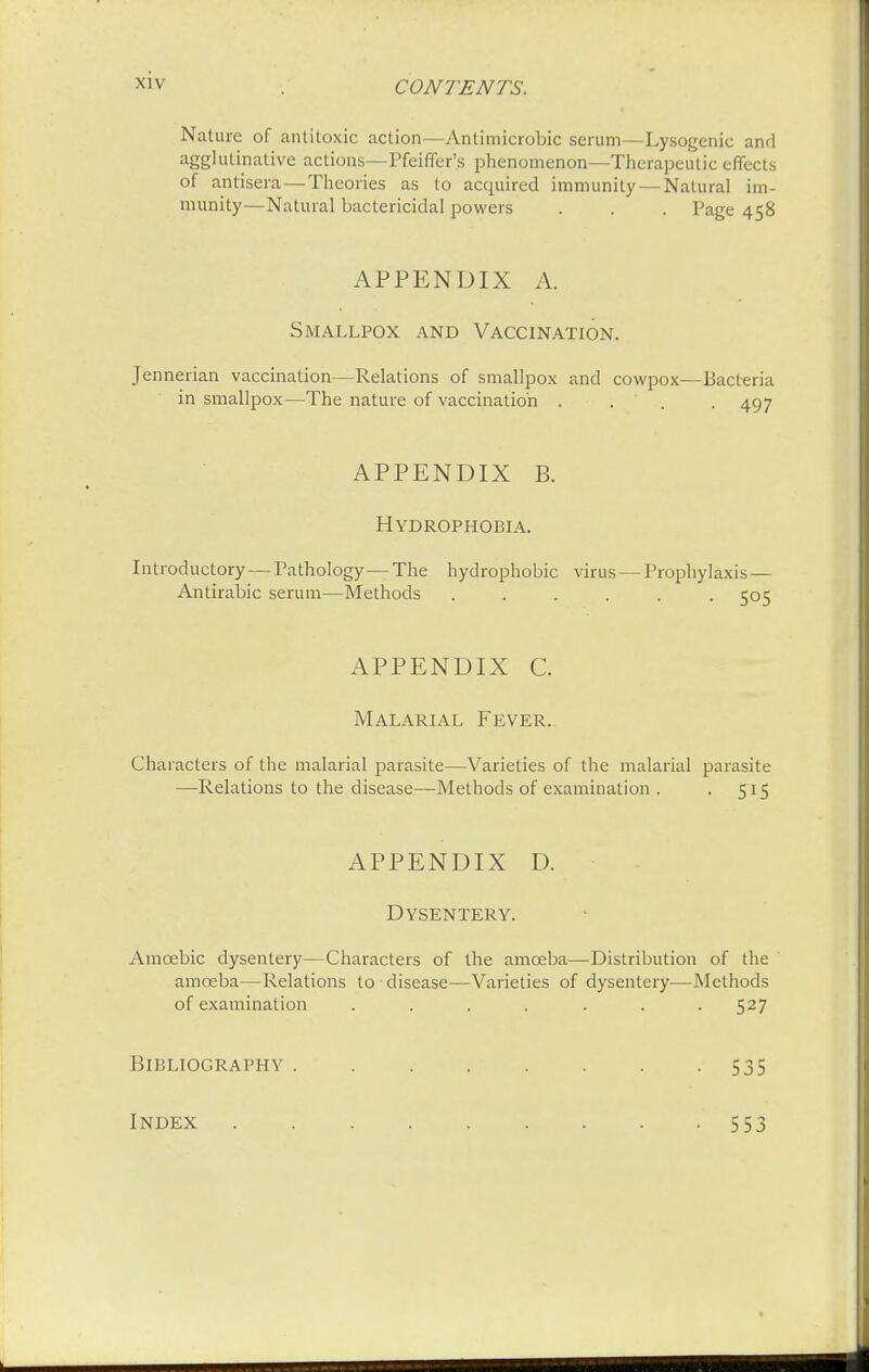 Nature of antitoxic action—Antimicrobic serum—Lysogenic and agglutinative actions—Pfeiffer's phenomenon—Therapeutic effects of antisera— Theories as to acquired immunity — Natural im- munity—Natural bactericidal powers . . . Page 458 APPENDIX A. Smallpox and Vaccination. Jennerian vaccination—Relations of smallpox and cowpox—Bacteria in smallpox—The nature of vaccination .... 497 APPENDIX B. Hydrophobia. Introductory— Pathology — The hydrophobic virus — Prophylaxis — Antirabic serum—Methods ...... cos APPENDIX C. Malarial Fever. Characters of the malarial parasite—Varieties of the malarial parasite —Relations to the disease—Methods of examination . . 515 APPENDIX D. Dysentery. Amoebic dysentery—Characters of the amoeba—Distribution of the amoeba—Relations to disease—Varieties of dysentery—Methods of examination ....... 527 Bibliography . 535 Index 553