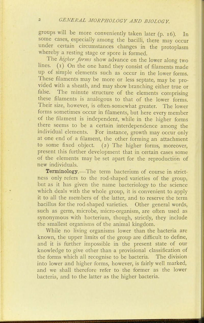 groups will be more conveniently taken later (p. 16). In some cases, especially among the bacilli, there may occur under certain circumstances changes in the protoplasm whereby a resting stage or spore is formed. The higher forms show advance on the lower along two lines, (i) On the one hand they consist of filaments made up of simple elements such as occur in the lower forms. These filaments may be more or less septate, may be pro- vided with a sheath, and may show branching either true or false. The minute structure of the elements comprising these filaments is analogous to that of the lower forms. Their size, however, is often, somewhat greater. The lower forms sometimes occur in filaments, but here every member of the filament is independent, while in the higher forms there seems to be a certain interdependence among the individual elements. For instance, growth may occur only at one end of a filament, the other forming an attachment to some fixed object. (2) The higher forms, moreover, present this further development that in certain cases some of the elements may be set apart for the reproduction of new individuals. Terminology.—The term bacterium of course in strict- ness only refers to the rod-shaped varieties of the group, but as it has given the name bacteriology to the science which deals with the whole group, it is convenient to apply it to all the members of the latter, and to reserve the term bacillus for the rod-shaped varieties. Other general words, such as germ, microbe, micro-organism, are often used as synonymous with bacterium, though, strictly, they include the smallest organisms of the animal kingdom. While no living organisms lower than the bacteria are known, the upper limits of the group are difficult to define, and it is further impossible in the present state of our knowledge to give other than a provisional classification of the forms which all recognise to be bacteria. The division into lower and higher forms, however, is fairly well marked, and we shall therefore refer to the former as the lower bacteria, and to the latter as the higher bacteria.