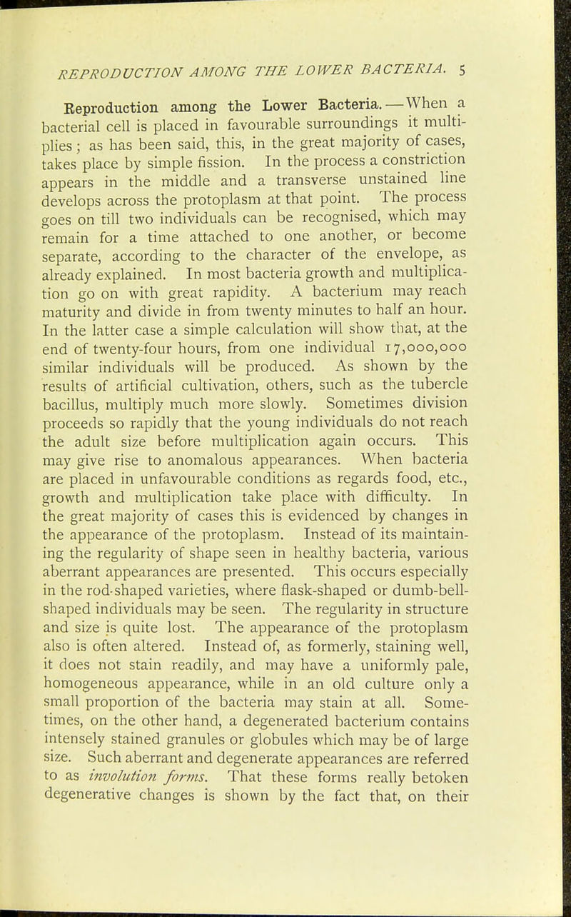 Eeproduction among the Lower Bacteria.—When a bacterial cell is placed in favourable surroundings it multi- plies ; as has been said, this, in the great majority of cases, takes place by simple fission. In the process a constriction appears in the middle and a transverse unstained line develops across the protoplasm at that point. The process goes on till two individuals can be recognised, which may remain for a time attached to one another, or become separate, according to the character of the envelope, as already explained. In most bacteria growth and multiplica- tion go on with great rapidity. A bacterium may reach maturity and divide in from twenty minutes to half an hour. In the latter case a simple calculation will show that, at the end of twenty-four hours, from one individual 17,000,000 similar individuals will be produced. As shown by the results of artificial cultivation, others, such as the tubercle bacillus, multiply much more slowly. Sometimes division proceeds so rapidly that the young individuals do not reach the adult size before multiplication again occurs. This may give rise to anomalous appearances. When bacteria are placed in unfavourable conditions as regards food, etc., growth and multiplication take place with difficulty. In the great majority of cases this is evidenced by changes in the appearance of the protoplasm. Instead of its maintain- ing the regularity of shape seen in healthy bacteria, various aberrant appearances are presented. This occurs especially in the rod-shaped varieties, where flask-shaped or dumb-bell- shaped individuals may be seen. The regularity in structure and size is quite lost. The appearance of the protoplasm also is often altered. Instead of, as formerly, staining well, it does not stain readily, and may have a uniformly pale, homogeneous appearance, while in an old culture only a small proportion of the bacteria may stain at all. Some- times, on the other hand, a degenerated bacterium contains intensely stained granules or globules which may be of large size. Such aberrant and degenerate appearances are referred to as involution forms. That these forms really betoken degenerative changes is shown by the fact that, on their