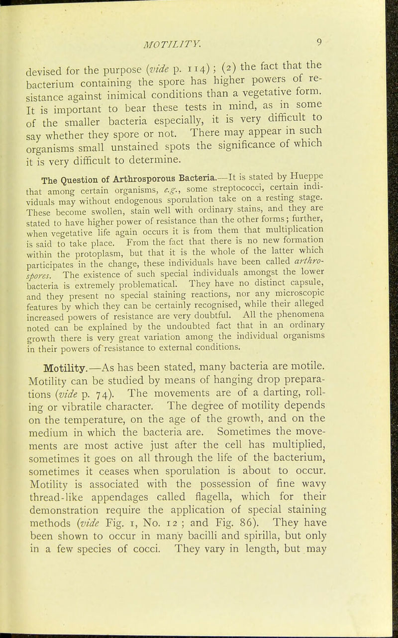 MOTILITY. devised for the purpose {vide p. 114); (2) the fact that the bacterium containing the spore has higher powers of re- sistance against inimical conditions than a vegetative form. It is important to bear these tests in mind, as in some of the smaller bacteria especially, it is very difficult to say whether they spore or not. There may appear in such organisms small unstained spots the significance of which it is very difficult to determine. The Question of Arthrosporous Bacteria.—It is stated by Hueppe that among certain organisms, e.g., some streptococci, certain indi- viduals may without endogenous spoliation take on a resting stage. These become swollen, stain well with ordinary stains, and they are stated to have higher power of resistance than the other forms; further, when vegetative life again occurs it is from them that multiplication is said to take place. From the fact that there is no new formation within the protoplasm, but that it is the whole of the latter which participates in the change, these individuals have been called arthro- spores. The existence of such special individuals amongst the lower bacteria is extremely problematical; They have no distinct capsule, and they present no special staining reactions, nor any microscopic features by which they can be certainly recognised, while their alleged increased powers of resistance are very doubtful. All the phenomena noted can be explained by the undoubted fact that in an ordinary growth there is very great variation among the individual organisms in their powers of resistance to external conditions. Motility.—As has been stated, many bacteria are motile. Motility can be studied by means of hanging drop prepara- tions (vide p. 74). The movements are of a darting, roll- ing or vibratile character. The degree of motility depends on the temperature, on the age of the growth, and on the medium in which the bacteria are. Sometimes the move- ments are most active just after the cell has multiplied, sometimes it goes on all through the life of the bacterium, sometimes it ceases when sporulation is about to occur. Motility is associated with the possession of fine wavy thread-like appendages called flagella, which for their demonstration require the application of special staining methods (vide Fig. 1, No. 12 ; and Fig. 86). They have been shown to occur in many bacilli and spirilla, but only in a few species of cocci. They vary in length, but may