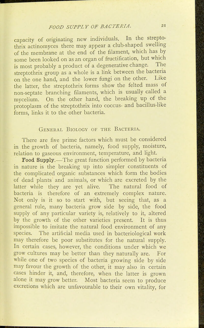 FOOD SUPPLY OF BACTERIA. capacity of originating new individuals. In the strepto- thrix actinomyces there may appear a club-shaped swelling of the membrane at the end of the filament, which has by some been looked on as an organ of fructification, but which is most probably a product of a degenerative change. The streptothrix group as a whole is a link between the bacteria on the one hand, and the lower fungi on the other. Like the latter, the streptothrix forms show the felted mass of non-septate branching filaments, which is usually called a mycelium. On the other hand, the breaking up of the protoplasm of the streptothrix into coccus- and bacillus-like forms, links it to the other bacteria. General Biology of the Bacteria. There are five prime factors which must be considered in the growth of bacteria, namely, food supply, moisture, relation to gaseous environment, temperature, and light. Food Supply.—The great function performed by bacteria in nature is the breaking up into simpler constituents of the complicated organic substances which form the bodies of dead plants and animals, or which are excreted by the latter while they are yet alive. The natural food of bacteria is therefore of an extremely complex nature. Not only is it so to start with, but seeing that, as a general rule, many bacteria grow side by side, the food supply of any particular variety is, relatively to it, altered by the growth of the other varieties present. It is thus impossible to imitate the natural food environment of any species. The artificial media used in bacteriological work may therefore be poor substitutes for the natural supply. In certain cases, however, the conditions under which we grow cultures may be better than they naturally are. For while one of two species of bacteria growing side by side may favour the growth of the other, it may also in certain cases hinder it, and, therefore, when the latter is grown alone it may grow better. Most bacteria seem to produce excretions which are unfavourable to their own vitality, for