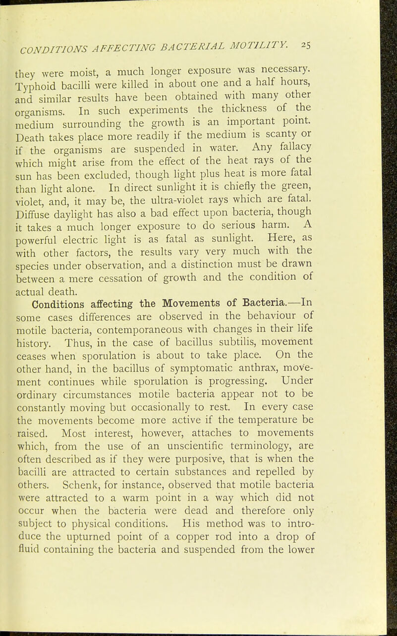 they were moist, a much longer exposure was necessary. Typhoid bacilli were killed in about one and a half hours, and similar results have been obtained with many other organisms. In such experiments the thickness of the medium surrounding the growth is an important point. Death takes place more readily if the medium is scanty or if the organisms are suspended in water. Any fallacy which might arise from the effect of the heat rays of the sun has been excluded, though light plus heat is more fatal than light alone. In direct sunlight it is chiefly the green, violet, and, it may be, the ultra-violet rays which are fatal. Diffuse daylight has also a bad effect upon bacteria, though it takes a much longer exposure to do serious harm. A powerful electric light is as fatal as sunlight. Here, as with other factors, the results vary very much with the species under observation, and a distinction must be drawn between a mere cessation of growth and the condition of actual death. Conditions affecting the Movements of Bacteria.—In some cases differences are observed in the behaviour of motile bacteria, contemporaneous with changes in their life history. Thus, in the case of bacillus subtilis, movement ceases when sporulation is about to take place. On the other hand, in the bacillus of symptomatic anthrax, move- ment continues while sporulation is progressing. Under ordinary circumstances motile bacteria appear not to be constantly moving but occasionally to rest. In every case the movements become more active if the temperature be raised. Most interest, however, attaches to movements which, from the use of an unscientific terminology, are often described as if they were purposive, that is when the bacilli are attracted to certain substances and repelled by others. Schenk, for instance, observed that motile bacteria were attracted to a warm point in a way which did not occur when the bacteria were dead and therefore only subject to physical conditions. His method was to intro- duce the upturned point of a copper rod into a drop of fluid containing the bacteria and suspended from the lower