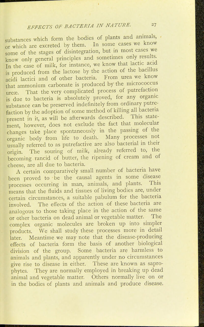 substances which form the bodies of plants and animals, or which are excreted by them. In some cases we know some of the stages of disintegration, but in most cases we know only general principles and sometimes only results In the case of milk, for instance, we know that lactic acid is produced from the lactose by the action of the bacillus acidi lactici and of other bacteria. From urea we know that ammonium carbonate is produced by the micrococcus ureffi. That the very complicated process of putrefaction is due to bacteria is absolutely proved, for any organic substance can be preserved indefinitely from ordinary putre- faction by the adoption of some method of killing all bacteria present in it, as will be afterwards described. This state- ment, however, does not exclude the fact that molecular changes take place spontaneously in the passing of the organic body from life to death. Many processes not usually referred to as putrefactive are also bacterial in their origin. The souring of milk, already referred to, the becoming rancid of butter, the ripening of cream and of cheese, are all due to bacteria. A certain comparatively small number of bacteria have been proved to be the causal agents in some disease processes occurring in man, animals, and plants. This means that the fluids and tissues of living bodies are, under certain circumstances, a suitable pabulum for the bacteria involved. The effects of the action of these bacteria are analogous to those taking place in the action of the same or other bacteria on dead animal or vegetable matter. The complex organic molecules are broken up into simpler products. We shall study these processes more in detail later. Meantime we may note that the disease-producing effects of bacteria form the basis of another biological division of the group. Some bacteria are harmless to animals and plants, and apparently under no circumstances give rise to disease in either. These are known as sapro- phytes. They are normally employed in breaking up dead animal and vegetable matter. Others normally live on or in the bodies of plants and animals and produce disease.