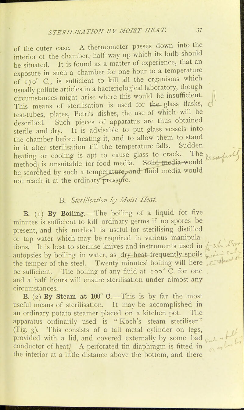 STERILISATION BY MOIST HEAT. of the outer case. A thermometer passes down into the interior of the chamber, half-way up which its bulb should be situated. It is found as a matter of experience, that an exposure in such a chamber for one hour to a temperature of 1700 C, is sufficient to kill all the organisms which usually pollute articles in a bacteriological laboratory, though circumstances might arise where this would be insufficient. H This means of sterilisation is used for the, glass flasks, d test-tubes, plates, Petri's dishes, the use of which will be described. Such pieces of apparatus are thus obtained sterile and dry. It is advisable to put glass vessels into the chamber before heating it, and to allow them to stand in it after sterilisation till the temperature falls. Sudden heating or cooling is apt to cause glass to crack. The y^J^M method; is unsuitable for food media. Sc^id-^sdiar-would be scorched by such a tempej^tuee^stmMImd media would not reach it at the ordinary<pt;es^uTe. B. Sterilisation by Moist Heat. B. (1) By Boiling.—The boiling of a liquid for five minutes is sufficient to kill ordinary germs if no spores be present, and this method is useful for sterilising distilled or tap water which may be required in various manipula- tions. It is best to sterilise knives and instruments used in autopsies by boiling in water, as dry heat frequently spoils <g the temper of the steel. Twenty minutes' boiling will here f. be sufficient. The boiling of any fluid at ioo° C. for one and a half hours will ensure sterilisation under almost any circumstances. B. (2) By Steam at 100° C.—This is by far the most useful means of sterilisation. It may be accomplished in an ordinary potato steamer placed on a kitchen pot. The apparatus ordinarily used is  Koch's steam steriliser (Pig- 3)- This consists of a tall metal cylinder on legs, provided with a lid, and covered externally by some bad conductor of heat} A perforated tin diaphragm is fitted in the interior at a little distance above the bottom, and there