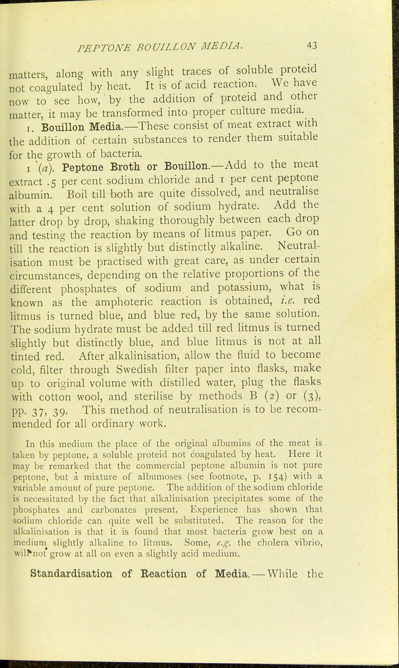 matters, along with any slight traces of soluble proteid not coagulated by heat. It is of acid reaction. We have now to see how, by the addition of proteid and other matter, it may be transformed into proper culture media. i. Bouillon Media.—These consist of meat extract with the addition of certain substances to render them suitable for the growth of bacteria. i '(a). Peptone Broth or Bouillon.—Add to the meat extract .5 per cent sodium chloride and 1 per cent peptone albumin. Boil till both are quite dissolved, and neutralise with a 4 per cent solution of sodium hydrate. Add the latter drop by drop, shaking thoroughly between each drop and testing the reaction by means of litmus paper. Go on till the reaction is slightly but distinctly alkaline. Neutral- isation must be practised with great care, as under certain circumstances, depending on the relative proportions of the different phosphates of sodium and potassium, what is known as the amphoteric reaction is obtained, i.e. red litmus is turned blue, and blue red, by the same solution. The sodium hydrate must be added till red litmus is turned slightly but distinctly blue, and blue litmus is not at all tinted red. After alkalinisation, allow the fluid to become cold, filter through Swedish filter paper into flasks, make up to original volume with distilled water, plug the flasks with cotton wool, and sterilise by methods B (2) or (3), PP- 37> 39- This method of neutralisation is to be recom- mended for all ordinary work. In this medium the place of the original albumins of the meat is taken by peptone, a soluble proteid not coagulated by heat. Here it may be remarked that the commercial peptone albumin is not pure peptone, but a mixture of albumoses (see footnote, p. 154) with a variable amount of pure peptone. The addition of the sodium chloride is necessitated by the fact that alkalinisation precipitates some of the phosphates and carbonates present. Experience has shown that sodium chloride can quite well be substituted. The reason for the alkalinisation is that it is found that most bacteria grow best on a medium slightly alkaline to litmus. Some, e.g. the cholera vibrio, wilr*not grow at all on even a slightly acid medium. Standardisation of Reaction of Media. — While the