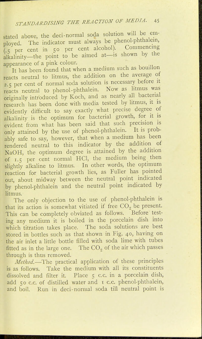 stated above, the deci-normal soda solution will be em- ployed The indicator must always be phenol-phthalein, (. per cent in 50 per cent alcohol). Commencing alkalinity—the point to be aimed at—is shown by the appearance of a pink colour. It has been found that when a medium such as bouillon reacts neutral to litmus, the addition on the average of 2 5 per cent of normal soda solution is necessary before it reacts neutral to phenol-phthalein. Now as litmus was originally introduced by Koch, and as nearly all bacterial research has been done with media tested by litmus, it is evidently difficult to say exactly what precise degree of alkalinity is the optimum for bacterial growth, for it is evident from what has been said that such precision is only attained by the use of phenol-phthalein. It is prob- ably safe to say, however, that when a medium has been rendered neutral to this indicator by the addition of NaOH, the optimum degree is attained by the addition of 1.5 per cent normal HC1, the medium being then slightly alkaline to litmus. In other words, the optimum reaction for bacterial growth lies, as Fuller has pointed out, about midway between the neutral point indicated by phenol-phthalein and the neutral point indicated by litmus. The only objection to the use of phenol-phthalein is that its action is somewhat vitiated if free C0.2 be present. This can be completely obviated as follows. Before test- ing any medium it is boiled in the porcelain dish into which titration takes place. The soda solutions are best stored in bottles such as that shown in Fig. 40, having on the air inlet a little bottle filled with soda lime with tubes fitted as in the large one. The C02 of the air which passes through is thus removed. Method.—The practical application of these principles is as follows. Take the medium with all its constituents dissolved and filter it. Place 5 c.c. in a porcelain dish, add 50 c.c. of distilled water and 1 c.c. phenol-phthalein, and boil. Run in deci-normal soda till neutral point is