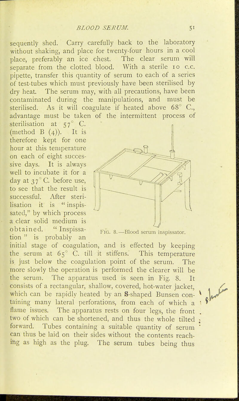 sequently shed. Carry carefully back to the laboratory without shaking, and place for twenty-four hours in a cool place, preferably an ice chest. The clear serum will separate from the clotted blood. With a sterile 10 c.c. pipette, transfer this quantity of serum to each of a series of test-tubes which must previously have been sterilised by dry heat. The serum may, with all precautions, have been contaminated during the manipulations, and must be sterilised. As it will coagulate if heated above 68° C, advantage must be taken of the intermittent process of sterilisation at 57° C. « (method B (4)). It is therefore kept for one hour at this temperature ^^^afl X tion  is probably an initial stage of coagulation, and is effected by keeping the serum at 650 C. till it stiffens. This temperature is just below the coagulation point of the serum. The more slowly the operation is performed the clearer will be the serum. The apparatus used is seen in Fig. 8. It consists of a rectangular, shallow, covered, hot-water jacket, which can be rapidly heated by an S-shaped Bunsen con- * taining many lateral perforations, from each of which a '■ flame issues. The apparatus rests on four legs, the front two of which can be shortened, and thus the whole tilted ; forward. Tubes containing a suitable quantity of serum ' can thus be laid on their sides without the contents reach- ing as high as the plug. The serum tubes being thus on each of eight succes- sive days. It is always well to incubate it for a day at 370 C. before use, to see that the result is successful. After steri- lisation it is  inspis- sated, by which process a clear solid medium is obtained.  Inspissa-