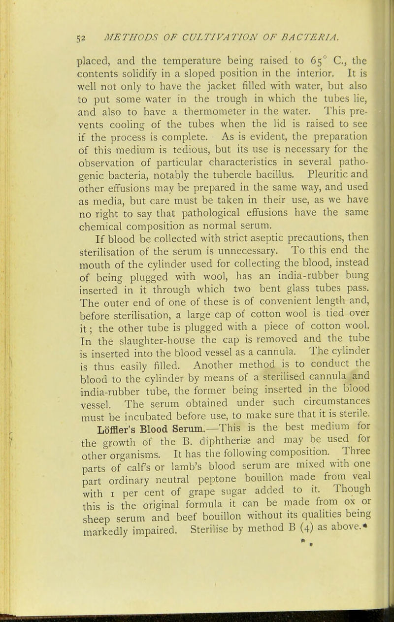 placed, and the temperature being raised to 65° C, the contents solidify in a sloped position in the interior. It is well not only to have the jacket filled with water, but also to put some water in the trough in which the tubes lie, and also to have a thermometer in the water. This pre- vents cooling of the tubes when the lid is raised to see if the process is complete. As is evident, the preparation of this medium is tedious, but its use is necessary for the observation of particular characteristics in several patho- genic bacteria, notably the tubercle bacillus. Pleuritic and other effusions may be prepared in the same way, and used as media, but care must be taken in their use, as we have no right to say that pathological effusions have the same chemical composition as normal serum. If blood be collected with strict aseptic precautions, then sterilisation of the serum is unnecessary. To this end the mouth of the cylinder used for collecting the blood, instead of being plugged with wool, has an india-rubber bung inserted in it through which two bent glass tubes pass. The outer end of one of these is of convenient length and, before sterilisation, a large cap of cotton wool is tied over it; the other tube is plugged with a piece of cotton wool. In the slaughter-house the cap is removed and the tube is inserted into the blood vessel as a cannula. The cylinder is thus easily filled. Another method is to conduct the blood to the cylinder by means of a sterilised cannula and india-rubber tube, the former being inserted in the blood vessel. The serum obtained under such circumstances must be incubated before use, to make sure that it is sterile. Loffler's Blood Serum.—This is the best medium for the growth of the B. diphtheria? and may be used for other organisms. It has the following composition. Three parts of calfs or lamb's blood serum are mixed with one part ordinary neutral peptone bouillon made from veal with 1 per cent of grape sugar added to it. Though this is the original formula it can be made from ox or sheep serum and beef bouillon without its qualities being markedly impaired. Sterilise by method B (4) as above.*