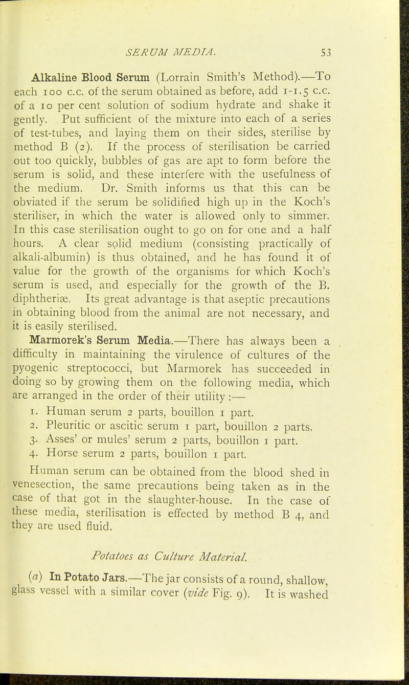 Alkaline Blood Serum (Lorrain Smith's Method).—To each 100 c.c. of the serum obtained as before, add 1-1.5 c-c- of a 10 per cent solution of sodium hydrate and shake it gently. Put sufficient of the mixture into each of a series of test-tubes, and laying them on their sides, sterilise by method B (2). If the process of sterilisation be carried out too quickly, bubbles of gas are apt to form before the serum is solid, and these interfere with the usefulness of the medium. Dr. Smith informs us that this can be obviated if the serum be solidified high up in the Koch's steriliser, in which the water is allowed only to simmer. In this case sterilisation ought to go on for one and a half hours. A clear solid medium (consisting practically of alkali-albumin) is thus obtained, and he has found it of value for the growth of the organisms for which Koch's serum is used, and especially for the growth of the B. diphtherias. Its great advantage is that aseptic precautions in obtaining blood from the animal are not necessary, and it is easily sterilised. Marmorek's Serum Media.—There has always been a difficulty in maintaining the virulence of cultures of the pyogenic streptococci, but Marmorek has succeeded in doing so by growing them on the following media, which are arranged in the order of their utility :— 1. Human serum 2 parts, bouillon 1 part. 2. Pleuritic or ascitic serum 1 part, bouillon 2 parts. 3. Asses' or mules' serum 2 parts, bouillon 1 part. 4. Horse serum 2 parts, bouillon 1 part. Human serum can be obtained from the blood shed in venesection, the same precautions being taken as in the case of that got in the slaughter-house. In the case of these media, sterilisation is effected by method B 4, and they are used fluid. Potatoes as Culture Material. (a) In Potato Jars.—The jar consists of a round, shallow, glass vessel with a similar cover {vide Fig. 9). It is washed