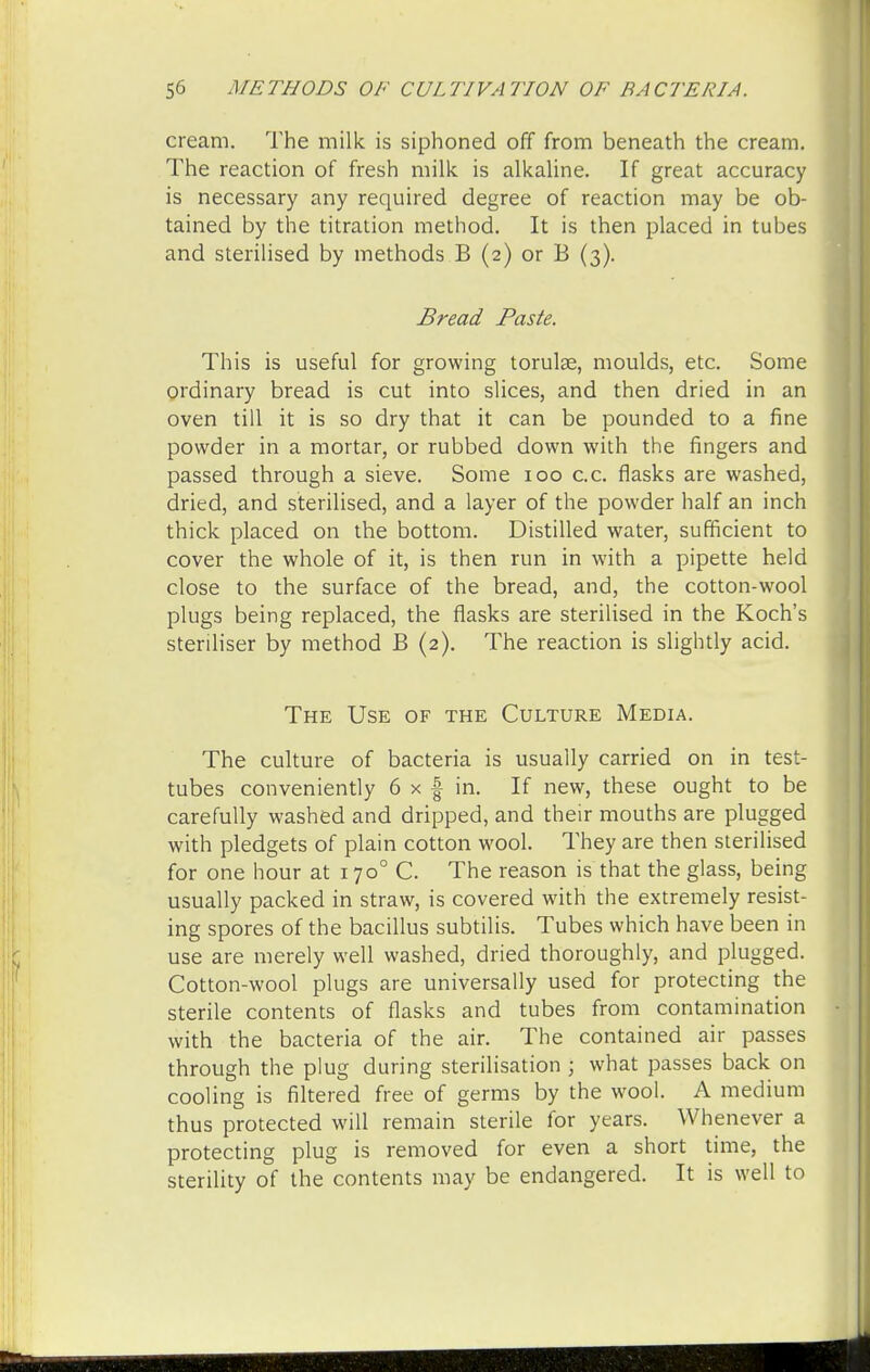 cream. The milk is siphoned off from beneath the cream. The reaction of fresh milk is alkaline. If great accuracy is necessary any required degree of reaction may be ob- tained by the titration method. It is then placed in tubes and sterilised by methods B (2) or B (3). Bread Paste. This is useful for growing torulae, moulds, etc. Some ordinary bread is cut into slices, and then dried in an oven till it is so dry that it can be pounded to a fine powder in a mortar, or rubbed down with the fingers and passed through a sieve. Some 100 c.c. flasks are washed, dried, and sterilised, and a layer of the powder half an inch thick placed on the bottom. Distilled water, sufficient to cover the whole of it, is then run in with a pipette held close to the surface of the bread, and, the cotton-wool plugs being replaced, the flasks are sterilised in the Koch's steriliser by method B (2). The reaction is slightly acid. The Use of the Culture Media. The culture of bacteria is usually carried on in test- tubes conveniently 6 x § in. If new, these ought to be carefully washed and dripped, and their mouths are plugged with pledgets of plain cotton wool. They are then sterilised for one hour at 1700 C. The reason is that the glass, being usually packed in straw, is covered with the extremely resist- ing spores of the bacillus subtilis. Tubes which have been in use are merely well washed, dried thoroughly, and plugged. Cotton-wool plugs are universally used for protecting the sterile contents of flasks and tubes from contamination with the bacteria of the air. The contained air passes through the plug during sterilisation \ what passes back on cooling is filtered free of germs by the wool. A medium thus protected will remain sterile for years. Whenever a protecting plug is removed for even a short time, the sterility of the contents may be endangered. It is well to