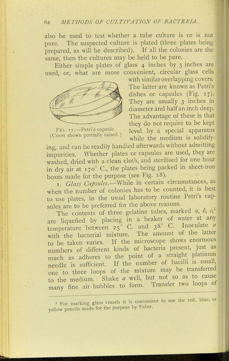 also be used to test whether a tube culture is or is not pure. The suspected culture is plated (three plates being 1 prepared, as will be described). If all the colonies are the same, then the cultures may be held to be pure. Either simple plates of glass 4 inches by 3 inches are used, or, what are more convenient, circular glass cells I with similar overlapping covers. The latter are known as Petri's - dishes or capsules (Fig. 17). They are usually 3 inches in diameter and half an inch deep. The advantage of these is that they do not require to be kept Fig. 17.—Petri's capsule. jev£i ^y a Special apparatus (Cover shown partially raised.) ^ ^ .g ing, and can be readily handled afterwards without admitting impurities. Whether plates or capsules are used, they are washed, dried with a clean cloth, and sterilised for one hour in dry air at 1700 C, the plates being packed in sheet-iron boxes made for the purpose (see Fig. 18). 1. Glass Capsules.—-While in certain circumstances, as when the number of colonies has to be counted, it is best to use plates, in the usual laboratory routine Petri's cap- j sules are to be preferred for the above reasons. The contents of three gelatine tubes, marked a, b, c, are liquefied by placing in a beaker of water at any temperature between 25° C. and 38° C Inoculate a with the bacterial mixture. The amount of the latter to be taken varies. If the microscope shows enormous numbers of different kinds of bacteria present, just as much as adheres to the point of a straight platinum needle is sufficient. If the number of bacilli is small one to three loops of the mixture may be transferred to the medium. Shake a well, but not so as to cause many fine air-bubbles to form. Transfer two loops of 1 For .narking glass vessels it is convenient to use the red, blue, or yellow pencils made for the purpose by Faber.