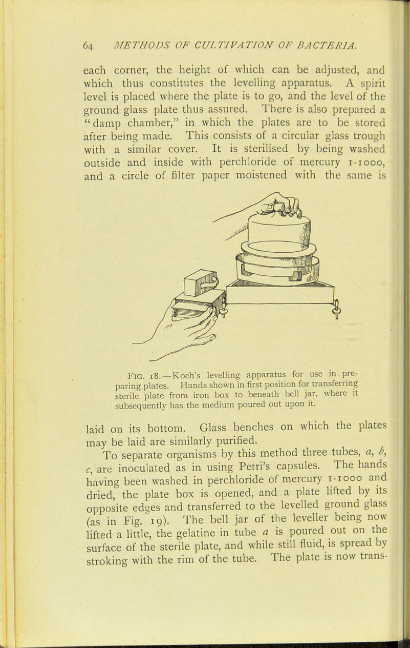 each corner, the height of which can be adjusted, and which thus constitutes the levelling apparatus. A spirit level is placed where the plate is to go, and the level of the ground glass plate thus assured. There is also prepared a damp chamber, in which the plates are to be stored after being made. This consists of a circular glass trough with a similar cover. It is sterilised by being washed outside and inside with perchloride of mercury i-iooo, and a circle of filter paper moistened with the same is Fig. i8.—Koch's levelling apparatus for use in pre- paring plates. Hands shown in first position for transferring sterile plate from iron box to beneath bell jar, where it subsequently has the medium poured out upon it. laid on its bottom. Glass benches on which the plates may be laid are similarly purified. To separate organisms by this method three tubes, a, b, c, are inoculated as in using Petri's capsules. The hands having been washed in perchloride of mercury i-iooo and dried, the plate box is opened, and a plate lifted by its opposite eds*es and transferred to the levelled ground glass (as in Fig/19). The bell jar of the leveller being now lifted a little, the gelatine in tube a is poured out on the surface of the sterile plate, and while still fluid, is spread by stroking with the rim of the tube. The plate is now trans-