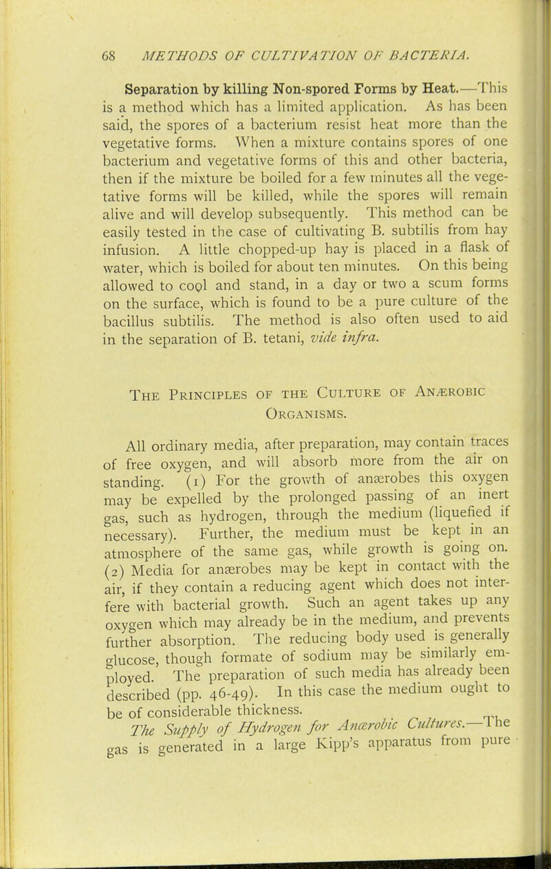 Separation by killing Non-spored Forms by Heat.—This is a method which has a limited application. As has been said, the spores of a bacterium resist heat more than the vegetative forms. When a mixture contains spores of one bacterium and vegetative forms of this and other bacteria, then if the mixture be boiled for a few minutes all the vege- tative forms will be killed, while the spores will remain alive and will develop subsequently. This method can be easily tested in the case of cultivating B. subtilis from hay infusion. A little chopped-up hay is placed in a flask of water, which is boiled for about ten minutes. On this being allowed to cool and stand, in a day or two a scum forms on the surface, which is found to be a pure culture of the bacillus subtilis. The method is also often used to aid in the separation of B. tetani, vide infra. The Principles of the Culture of Anaerobic Organisms. All ordinary media, after preparation, may contain traces of free oxygen, and will absorb more from the air on standing. (i) For the growth of anaerobes this oxygen may be expelled by the prolonged passing of an inert gas, such as hydrogen, through the medium (liquefied if necessary). Further, the medium must be kept in an atmosphere of the same gas, while growth is going on. (2) Media for anaerobes may be kept in contact with the air, if they contain a reducing agent which does not inter- fere with bacterial growth. Such an agent takes up any oxygen which may already be in the medium, and prevents further absorption. The reducing body used is generally glucose, though formate of sodium may be similarly em- ployed The preparation of such media has already been described (pp. 46-49). *n this case the medium ought to be of considerable thickness. The Supply of Hydrogen for Anaerobic Cultures.—I he gas is generated in a large Kipp's apparatus from pure