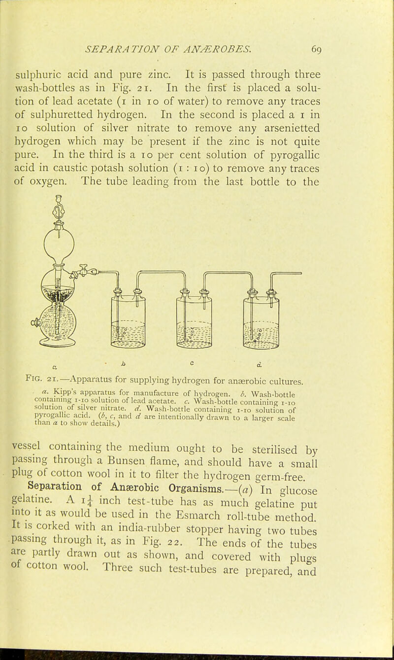 sulphuric acid and pure zinc. It is passed through three wash-bottles as in Fig. 21. In the first is placed a solu- tion of lead acetate (1 in 10 of water) to remove any traces of sulphuretted hydrogen. In the second is placed a 1 in 10 solution of silver nitrate to remove any arsenietted hydrogen which may be present if the zinc is not quite pure. In the third is a 10 per cent solution of pyrogallic acid in caustic potash solution (1 : 10) to remove any traces of oxygen. The tube leading from the last bottle to the Fig. 21.—Apparatus for supplying hydrogen for anasrobic cultures. a. Kipp's apparatus for manufacture of hydrogen, b. Wash-bottle containing i-io solution oflead acetate, c. Wash-bottle containing i-io solution of silver nitrate, d. Wash-bottle containing i-io solution of pyrogallic acid, (b, c, and d are intentionally drawn to a larger scale than a to show details.) vessel containing the medium ought to be sterilised by passing through a Bunsen flame, and should have a small plug of cotton wool in it to filter the hydrogen germ-free. Separation of Anaerobic Organisms.—(a) In glucose gelatine. A x\ inch test-tube has as much gelatine put into it as would be used in the Esmarch roll-tube method. It is corked with an india-rubber stopper having two tubes passing through it, as in Fig. 22. The ends of the tubes are partly drawn out as shown, and covered with pluo-s of cotton wool. Three such test-tubes are prepared, and