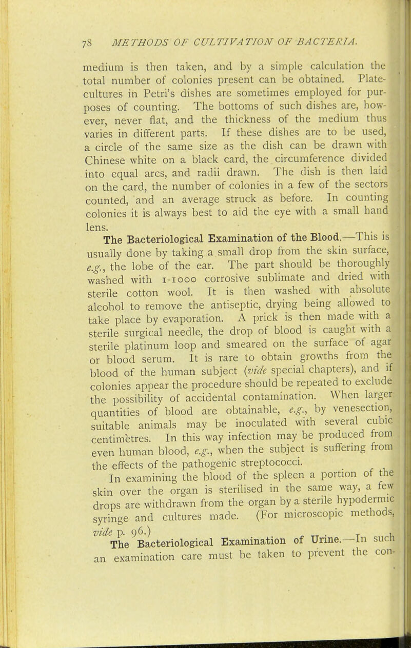 medium is then taken, and by a simple calculation the total number of colonies present can be obtained. Plate- cultures in Petri's dishes are sometimes employed for pur- poses of counting. The bottoms of such dishes are, how- ever, never flat, and the thickness of the medium thus varies in different parts. If these dishes are to be used, a circle of the same size as the dish can be drawn with Chinese white on a black card, the circumference divided into equal arcs, and radii drawn. The dish is then laid on the card, the number of colonies in a few of the sectors counted, and an average struck as before. In counting colonies it is always best to aid the eye with a small hand lens. The Bacteriological Examination of the Blood.—This is usually done by taking a small drop from the skin surface, e.g., the lobe of the ear. The part should be thoroughly washed with i-iooo corrosive sublimate and dried with sterile cotton wool. It is then washed with absolute alcohol to remove the antiseptic, drying being allowed to take place by evaporation. A prick is then made with a sterile surgical needle, the drop of blood is caught with a sterile platinum loop and smeared on the surface of agar or blood serum. It is rare to obtain growths from the blood of the human subject {vide special chapters), and if colonies appear the procedure should be repeated to exclude the possibility of accidental contamination. When larger quantities of blood are obtainable, e.g., by venesection, suitable animals may be inoculated with several cubic centimetres. In this way infection may be produced from even human blood, e.g., when the subject is suffering from the effects of the pathogenic streptococci. In examining the blood of the spleen a portion of the skin over the organ is sterilised in the same way, a few drops are withdrawn from the organ by a sterile hypodermic syringe and cultures made. (For microscopic methods, vide p. 96.) . y 1 The Bacteriological Examination of Urine.—In sucn an examination care must be taken to prevent the con-