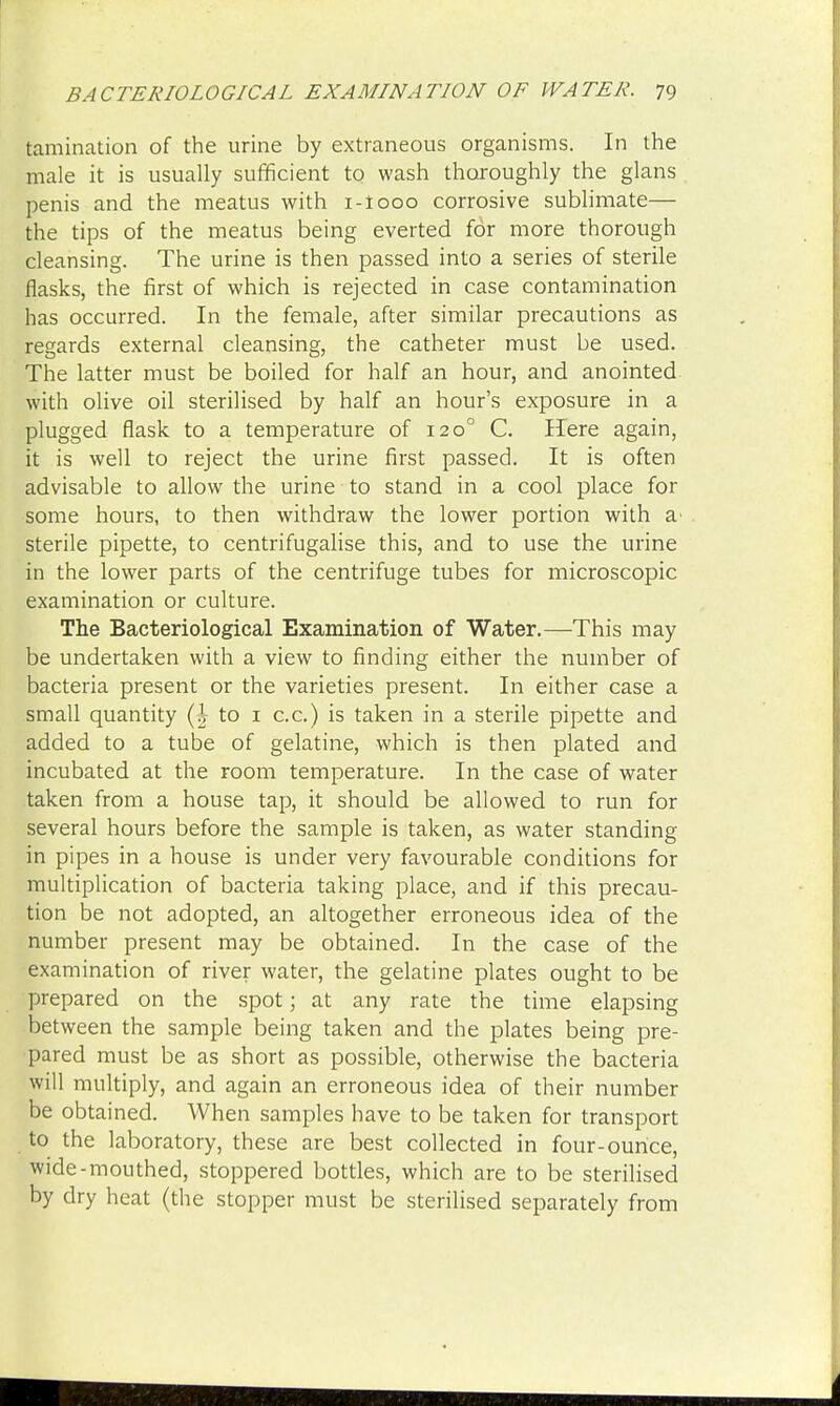 tamination of the urine by extraneous organisms. In the male it is usually sufficient to wash thoroughly the glans penis and the meatus with i-iooo corrosive sublimate— the tips of the meatus being everted for more thorough cleansing. The urine is then passed into a series of sterile flasks, the first of which is rejected in case contamination has occurred. In the female, after similar precautions as regards external cleansing, the catheter must be used. The latter must be boiled for half an hour, and anointed with olive oil sterilised by half an hour's exposure in a plugged flask to a temperature of 1200 C. Here again, it is well to reject the urine first passed. It is often advisable to allow the urine to stand in a cool place for some hours, to then withdraw the lower portion with a' sterile pipette, to centrifugalise this, and to use the urine in the lower parts of the centrifuge tubes for microscopic examination or culture. The Bacteriological Examination of Water.—This may be undertaken with a view to finding either the number of bacteria present or the varieties present. In either case a small quantity (| to 1 c.c.) is taken in a sterile pipette and added to a tube of gelatine, which is then plated and incubated at the room temperature. In the case of water taken from a house tap, it should be allowed to run for several hours before the sample is taken, as water standing in pipes in a house is under very favourable conditions for multiplication of bacteria taking place, and if this precau- tion be not adopted, an altogether erroneous idea of the number present may be obtained. In the case of the examination of river water, the gelatine plates ought to be prepared on the spot; at any rate the time elapsing between the sample being taken and the plates being pre- pared must be as short as possible, otherwise the bacteria will multiply, and again an erroneous idea of their number be obtained. When samples have to be taken for transport to the laboratory, these are best collected in four-ounce, wide-mouthed, stoppered bottles, which are to be sterilised by dry heat (the stopper must be sterilised separately from