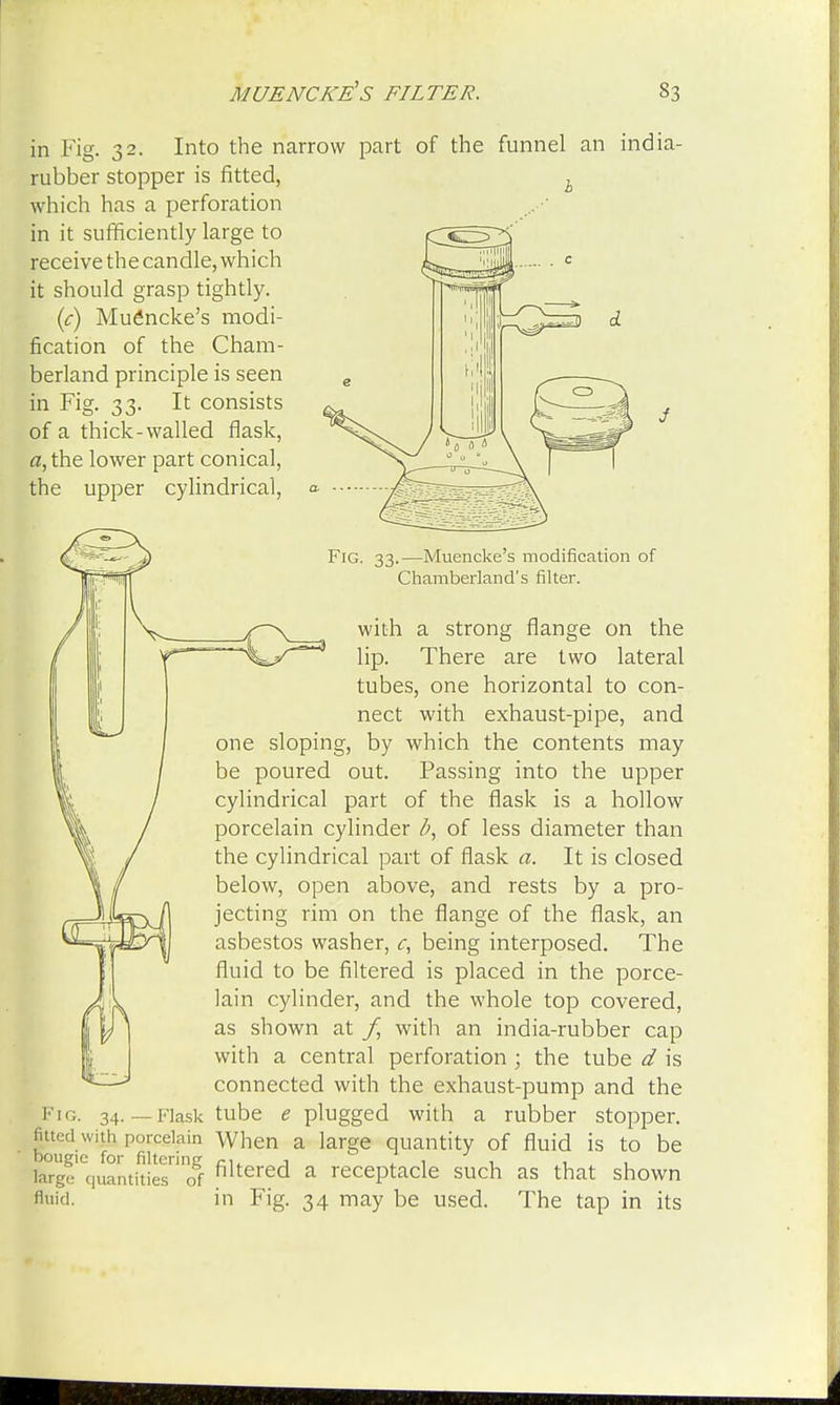 of the funnel an india- in Fig. 32. Into the narrow part rubber stopper is fitted, which has a perforation in it sufficiently large to receive the candle, which it should grasp tightly. (c) Muencke's modi- fication of the Cham- berland principle is seen in Fig. 33. It consists of a thick-walled flask, a, the lower part conical, the upper cylindrical, Fig. 33.—Muencke's modification of Chamberland's filter. with a strong flange on the lip. There are two lateral tubes, one horizontal to con- nect with exhaust-pipe, and one sloping, by which the contents may be poured out. Passing into the upper cylindrical part of the flask is a hollow porcelain cylinder b, of less diameter than the cylindrical part of flask a. It is closed below, open above, and rests by a pro- jecting rim on the flange of the flask, an asbestos washer, c, being interposed. The fluid to be filtered is placed in the porce- lain cylinder, and the whole top covered, as shown at f, with an india-rubber cap with a central perforation ; the tube d is connected with the exhaust-pump and the Fig. 34. — Flask tube £ plugged with a rubber stopper. porcelain When a large quantity of fluid is to be l^geiequantitiesni(rf filtered a receptacle such as that shown fluid, in Fig. 34 may be used. The tap in its
