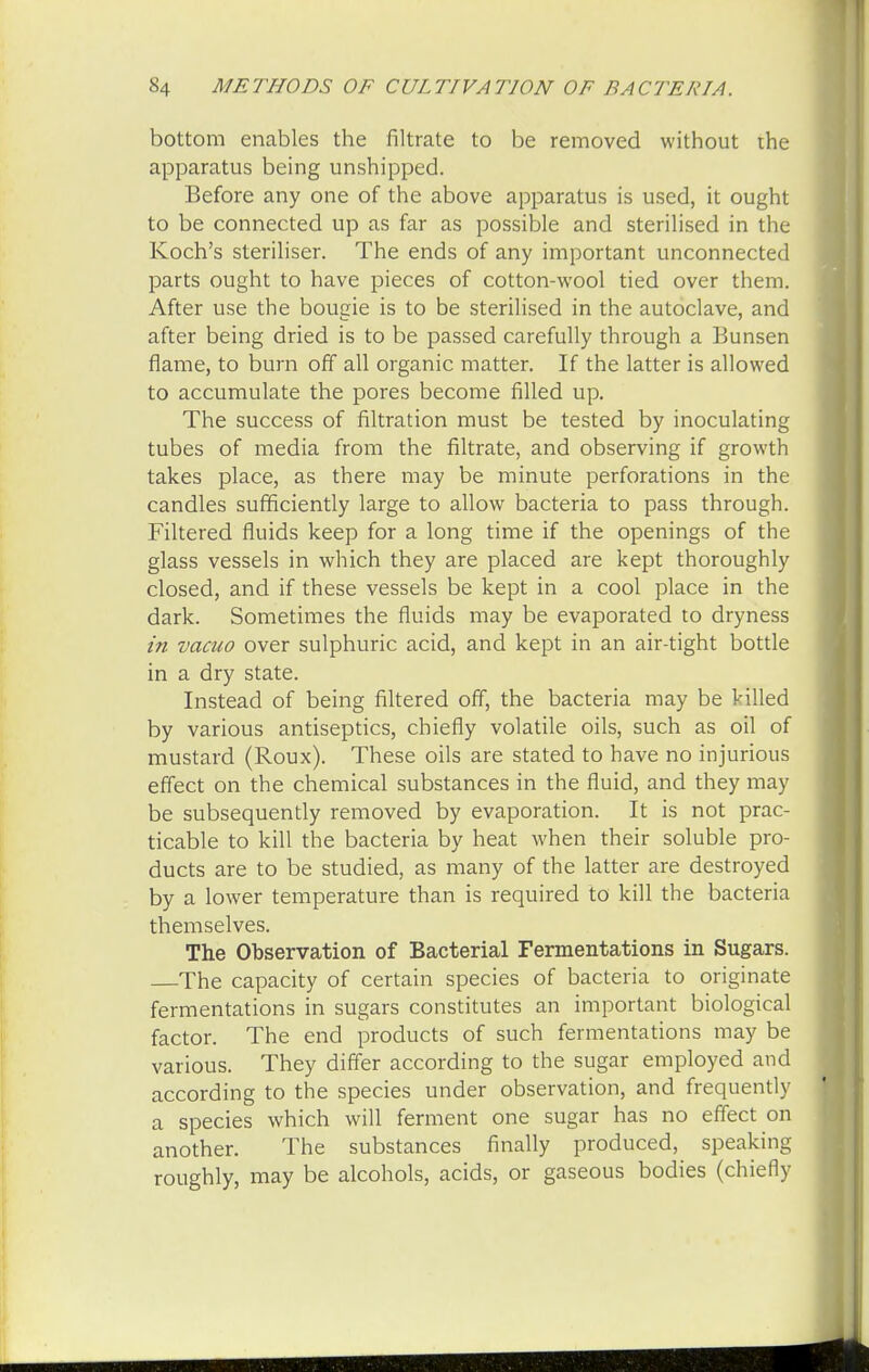 bottom enables the nitrate to be removed without the apparatus being unshipped. Before any one of the above apparatus is used, it ought to be connected up as far as possible and sterilised in the Koch's steriliser. The ends of any important unconnected parts ought to have pieces of cotton-wool tied over them. After use the bougie is to be sterilised in the autoclave, and after being dried is to be passed carefully through a Bunsen flame, to burn off all organic matter. If the latter is allowed to accumulate the pores become filled up. The success of filtration must be tested by inoculating tubes of media from the filtrate, and observing if growth takes place, as there may be minute perforations in the candles sufficiently large to allow bacteria to pass through. Filtered fluids keep for a long time if the openings of the glass vessels in which they are placed are kept thoroughly closed, and if these vessels be kept in a cool place in the dark. Sometimes the fluids may be evaporated to dryness in vacuo over sulphuric acid, and kept in an air-tight bottle in a dry state. Instead of being filtered off, the bacteria may be killed by various antiseptics, chiefly volatile oils, such as oil of mustard (Roux). These oils are stated to have no injurious effect on the chemical substances in the fluid, and they may be subsequently removed by evaporation. It is not prac- ticable to kill the bacteria by heat when their soluble pro- ducts are to be studied, as many of the latter are destroyed by a lower temperature than is required to kill the bacteria themselves. The Observation of Bacterial Fermentations in Sugars. The capacity of certain species of bacteria to originate fermentations in sugars constitutes an important biological factor. The end products of such fermentations may be various. They differ according to the sugar employed and according to the species under observation, and frequently a species which will ferment one sugar has no effect on another. The substances finally produced, speaking roughly, may be alcohols, acids, or gaseous bodies (chiefly