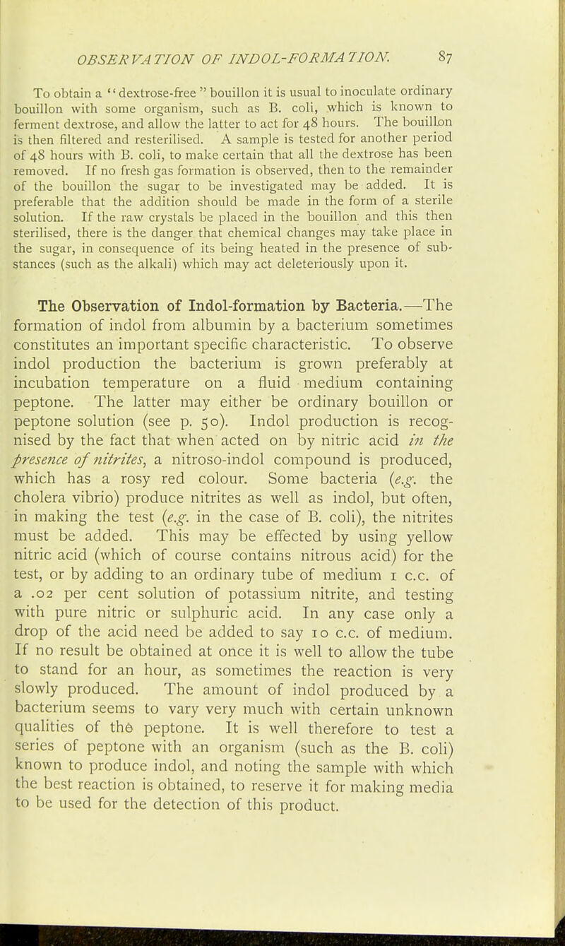 To obtain a dextrose-free  bouillon it is usual to inoculate ordinary bouillon with some organism, such as B. coli, which is known to ferment dextrose, and allow the latter to act for 48 hours. The bouillon is then filtered and resterilised. A sample is tested for another period of 48 hours with B. coli, to make certain that all the dextrose has been removed. If no fresh gas formation is observed, then to the remainder of the bouillon the sugar to be investigated may be added. It is preferable that the addition should be made in the form of a sterile solution. If the raw crystals be placed in the bouillon and this then sterilised, there is the danger that chemical changes may take place in the sugar, in consequence of its being heated in the presence of sub- stances (such as the alkali) which may act deleteriously upon it. The Observation of Indol-formation by Bacteria.—The formation of indol from albumin by a bacterium sometimes constitutes an important specific characteristic. To observe indol production the bacterium is grown preferably at incubation temperature on a fluid medium containing peptone. The latter may either be ordinary bouillon or peptone solution (see p. 50). Indol production is recog- nised by the fact that when acted on by nitric acid in the presence of nitrites> a nitroso-indol compound is produced, which has a rosy red colour. Some bacteria {e.g. the cholera vibrio) produce nitrites as well as indol, but often, in making the test (e.g. in the case of B. coli), the nitrites must be added. This may be effected by using yellow nitric acid (which of course contains nitrous acid) for the test, or by adding to an ordinary tube of medium 1 c.c. of a .02 per cent solution of potassium nitrite, and testing with pure nitric or sulphuric acid. In any case only a drop of the acid need be added to say 10 c.c. of medium. If no result be obtained at once it is well to allow the tube to stand for an hour, as sometimes the reaction is very slowly produced. The amount of indol produced by a bacterium seems to vary very much with certain unknown qualities of the peptone. It is well therefore to test a series of peptone with an organism (such as the B. coli) known to produce indol, and noting the sample with which the best reaction is obtained, to reserve it for making media to be used for the detection of this product.