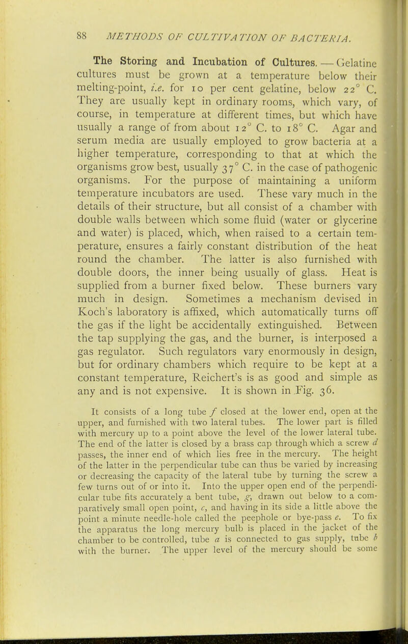 The Storing and Incubation of Cultures.—Gelatine cultures must be grown at a temperature below their melting-point, i.e. for 10 per cent gelatine, below 22 (J. They are usually kept in ordinary rooms, which vary, of course, in temperature at different times, but which have usually a range of from about 120 C. to 180 C. Agar and serum media are usually employed to grow bacteria at a higher temperature, corresponding to that at which the organisms grow best, usually 370 C. in the case of pathogenic organisms. For the purpose of maintaining a uniform temperature incubators are used. These vary much in the details of their structure, but all consist of a chamber with double walls between which some fluid (water or glycerine and water) is placed, which, when raised to a certain tem- perature, ensures a fairly constant distribution of the heat round the chamber. The latter is also furnished with double doors, the inner being usually of glass. Heat is supplied from a burner fixed below. These burners vary much in design. Sometimes a mechanism devised in Koch's laboratory is affixed, which automatically turns off the gas if the light be accidentally extinguished. Between the tap supplying the gas, and the burner, is interposed a gas regulator. Such regulators vary enormously in design, but for ordinary chambers which require to be kept at a constant temperature, Reichert's is as good and simple as any and is not expensive. It is shown in Fig. 36. It consists of a long tube f closed at the lower end, open at the upper, and furnished with two lateral tubes. The lower part is filled with mercury up to a point above the level of the lower lateral tube. The end of the latter is closed by a brass cap through which a screw d passes, the inner end of which lies free in the mercury. The height of the latter in the perpendicular tube can thus be varied by increasing or decreasing the capacity of the lateral tube by turning the screw a few turns out of or into it. Into the upper open end of the perpendi- cular tube fits accurately a bent tube, g, drawn out below to a com- paratively small open point, c, and having in its side a little above the point a minute needle-hole called the peephole or bye-pass e. To fix the apparatus the long mercury bulb is placed in the jacket of the chamber to be controlled, tube a is connected to gas supply, tube b with the burner. The upper level of the mercury should be some