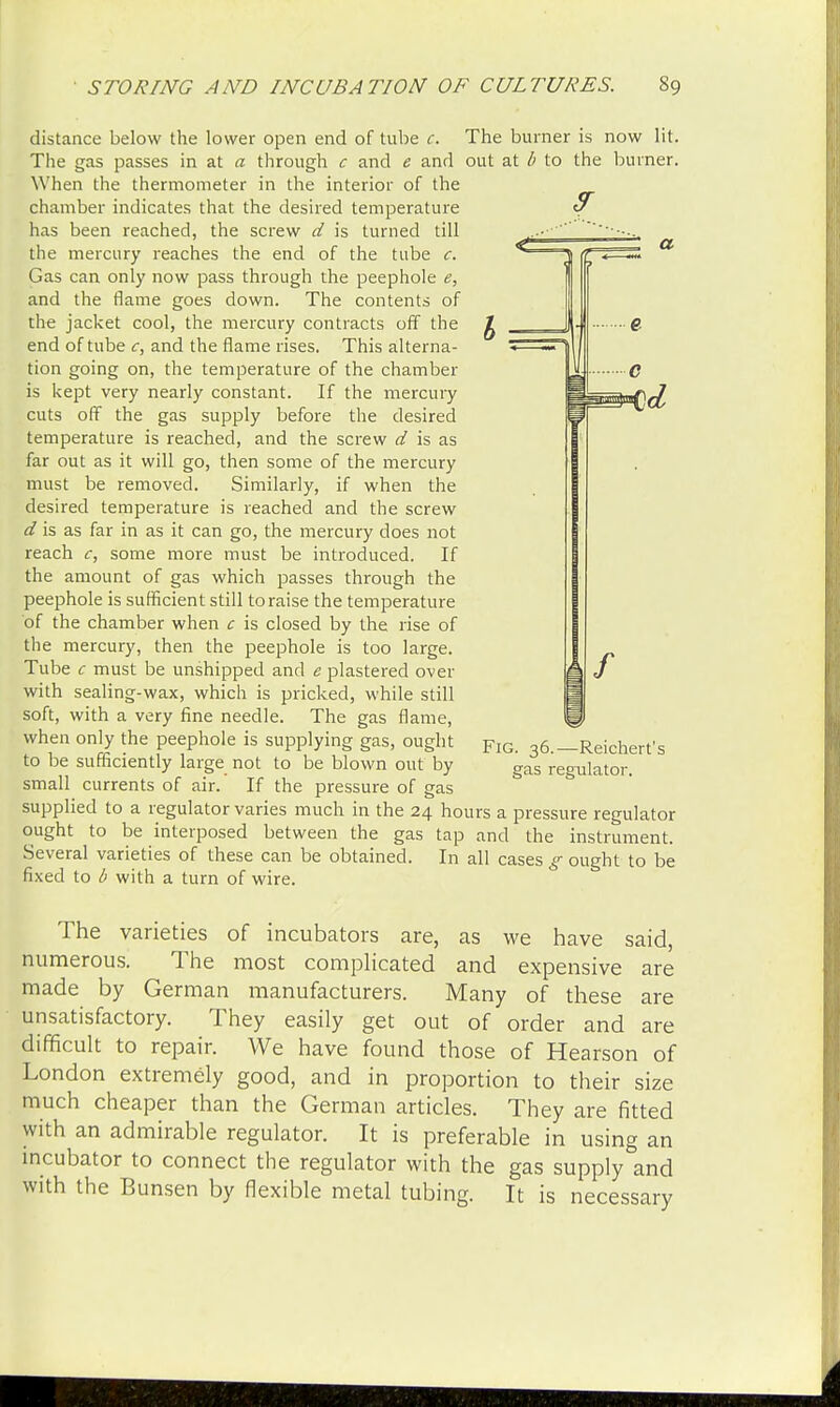 distance below the lower open end of tube c. The burner is now lit. The gas passes in at a through c and e and out at b to the burner. W hen the thermometer in the interior of the chamber indicates that the desired temperature S~ has been reached, the screw d is turned till the mercury reaches the end of the tube c. Gas can only now pass through the peephole e, and the flame goes down. The contents of the jacket cool, the mercury contracts off the end of tube c, and the flame rises. This alterna- tion going on, the temperature of the chamber is kept very nearly constant. If the mercury cuts off the gas supply before the desired temperature is reached, and the screw d is as far out as it will go, then some of the mercury must be removed. Similarly, if when the desired temperature is reached and the screw d is as far in as it can go, the mercury does not reach c, some more must be introduced. If the amount of gas which passes through the peephole is sufficient still to raise the temperature of the chamber when c is closed by the rise of the mercury, then the peephole is too large. Tube c must be unshipped and e plastered over with sealing-wax, which is pricked, while still soft, with a very fine needle. The gas flame, when only the peephole is supplying gas, ought to be sufficiently large not to be blown out by small currents of air. If the pressure of gas supplied to a regulator varies much in the 24 hours a pressure regulator ought to be interposed between the gas tap and the instrument. Several varieties of these can be obtained. In all cases g ought to be fixed to b with a turn of wire. Fig. 36.—Reichert's gas regulator. The varieties of incubators are, as we have said, numerous. The most complicated and expensive are made by German manufacturers. Many of these are unsatisfactory. They easily get out of order and are difficult to repair. We have found those of Hearson of London extremely good, and in proportion to their size much cheaper than the German articles. They are fitted with an admirable regulator. It is preferable in using an incubator to connect the regulator with the gas supply and with the Bunsen by flexible metal tubing. It is necessary