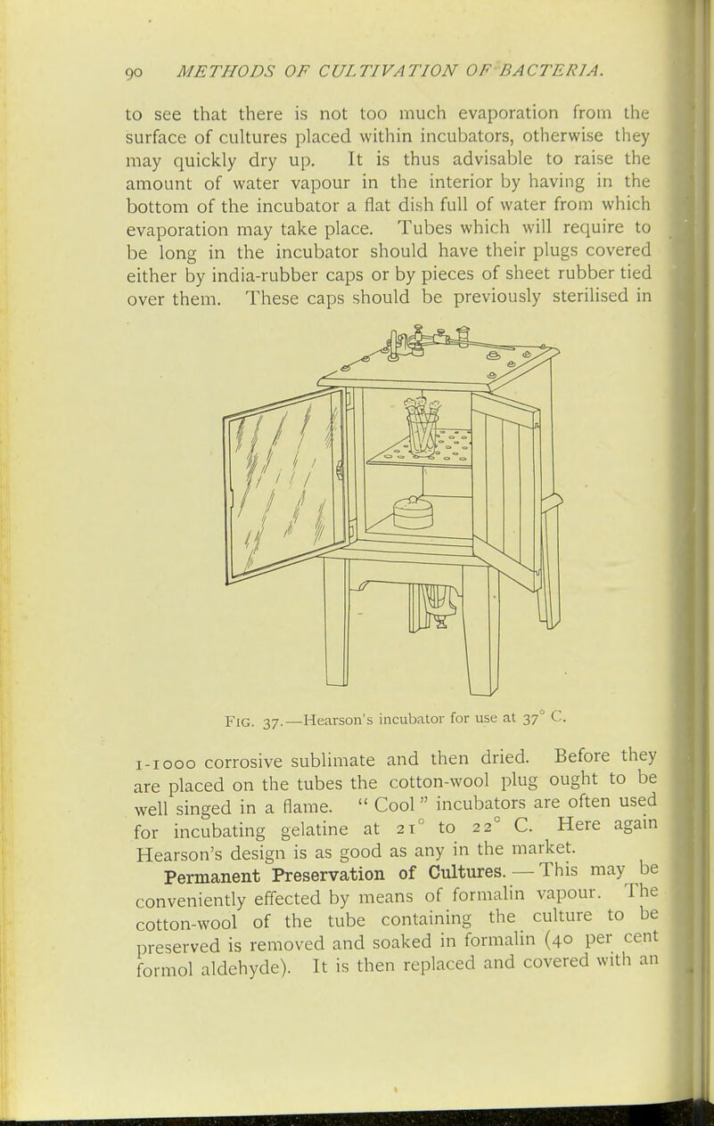 to see that there is not too much evaporation from the surface of cultures placed within incubators, otherwise they may quickly dry up. It is thus advisable to raise the amount of water vapour in the interior by having in the bottom of the incubator a flat dish full of water from which evaporation may take place. Tubes which will require to be long in the incubator should have their plugs covered either by india-rubber caps or by pieces of sheet rubber tied over them. These caps should be previously sterilised in pIG- j7.—Hearson's incubator for use at 37° C. 1-1000 corrosive sublimate and then dried. Before they are placed on the tubes the cotton-wool plug ought to be well singed in a flame.  Cool incubators are often used for incubating gelatine at 210 to 220 C. Here again Hearson's design is as good as any in the market. Permanent Preservation of Cultures. — This may be conveniently effected by means of formalin vapour. The cotton-wool of the tube containing the culture to be preserved is removed and soaked in formalin (40 per cent formol aldehyde). It is then replaced and covered with an